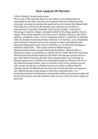 Swot Analysis Of Marriott
1)Price Elasticity, demand and revenue
Price is one of the important factors in any industry; price and demand are
interrelated to each other and moves in to opposite direction. Rational pricing
encourage consumers to purchase the goods and service increase the demand other
hand high price will decrees the demand .price elasticity can be define as
responsiveness of quantity demanded when the price change .it measure by
Percentage of quantity change in demand divided by Percentage quantity of price
change. When elastic demand is less than one it is inelastic and one is unit elastic
infinite is completely elastic , Zero is completely inelastic .availability of substitute
affect the demand of particular product elasticity or in elasticity .case of hospitality
sector demand is fluctuate time to time compare to other retail industries this
fluctuation happened because of the in flexibility e.g. for industrial manufacture
industries demand fall ... Show more content on Helpwriting.net ...
Marriott pricing structure closely linked with distribution. Marriott follow a
ethical price tactics it is guideline it s called Look No Further Best Price Guarantee
Marriott ensure that all the employees has follow this and guest get best price in
any of the Marriott booking channels. Price integrity/parity one of strategy for
Marriott guaranty best available rate of booking through any Marriott web site or
any Marriott branded website, direct in the hotel .more or less customers get not
only internet rate but also available room rate any online or offline Marriott
booking channel. So Marriott provide same rate or better than the travel agencies
rate .Marriott pricing system change to fixed rate to dynamic price. As a
international operator and franchisor major problem Marriott do pricing strategy day
by day basis because most the franchisor show to move to the low price category to
gain more
 