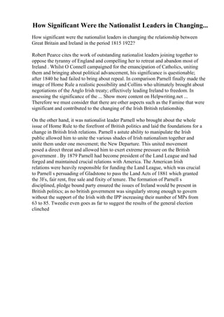 How Significant Were the Nationalist Leaders in Changing...
How significant were the nationalist leaders in changing the relationship between
Great Britain and Ireland in the period 1815 1922?
Robert Pearce cites the work of outstanding nationalist leaders joining together to
oppose the tyranny of England and compelling her to retreat and abandon most of
Ireland . Whilst O Connell campaigned for the emancipation of Catholics, uniting
them and bringing about political advancement, his significance is questionable;
after 1840 he had failed to bring about repeal. In comparison Parnell finally made the
image of Home Rule a realistic possibility and Collins who ultimately brought about
negotiations of the Anglo Irish treaty; effectively leading Ireland to freedom. In
assessing the significance of the ... Show more content on Helpwriting.net ...
Therefore we must consider that there are other aspects such as the Famine that were
significant and contributed to the changing of the Irish British relationship.
On the other hand, it was nationalist leader Parnell who brought about the whole
issue of Home Rule to the forefront of British politics and laid the foundations for a
change in British Irish relations. Parnell s astute ability to manipulate the Irish
public allowed him to unite the various shades of Irish nationalism together and
unite them under one movement; the New Departure. This united movement
posed a direct threat and allowed him to exert extreme pressure on the British
government . By 1879 Parnell had become president of the Land League and had
forged and maintained crucial relations with America. The American Irish
relations were heavily responsible for funding the Land League, which was crucial
to Parnell s persuading of Gladstone to pass the Land Acts of 1881 which granted
the 3Fs, fair rent, free sale and fixity of tenure. The formation of Parnell s
disciplined, pledge bound party ensured the issues of Ireland would be present in
British politics; as no british government was singularly strong enough to govern
without the support of the Irish with the IPP increasing their number of MPs from
63 to 85. Tweedie even goes as far to suggest the results of the general election
clinched
 