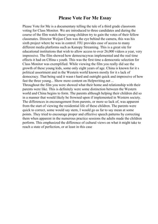 Please Vote For Me Essay
Please Vote for Me is a documentary telling the tale of a third grade classroom
voting for Class Monitor. We are introduced to three candidates and during the
course of the film watch these young children try to gain the votes of their fellow
classmates. Director Weijun Chen was the eye behind the camera, this was his
sixth project where he was in control. FIU provides ease of access to many
different media platforms such as Kanopy Streaming. This is a great site for
educational institutions that wish to allow access to over 26,000 videos a year, very
impressive. The film showed how democracywas implemented and the real time
effects it had on CHina s youth. This was the first time a democratic selection for
Class Monitor was exemplified. While viewing the film you really did see the
growth of these young kids, some only eight years of age. China is known for it s
political assortment and in the Western world known mostly for it s lack of
democracy. That being said it wasn t hard and outright quick and impressive of how
fast the three young... Show more content on Helpwriting.net ...
Throughout the film you were showed what their home and relationship with their
parents were like. This is definitely were some distinction between the Western
world and China begins to form. The parents although helping their children did so
in a manner that would likely be frowned upon if implemented in Western society.
The differences in encouragement from parents, or more so lack of, was apparent
from the start of viewing the residential life of these children. The parents were
quick to correct, some would say stern, I would go as far to say mean at some
points. They tried to encourage proper and effective speech patterns by correcting
them when apparent in the numerous practice sessions the adults made the children
perform. This emphasized the difference of cultural views on what it might take to
reach a state of perfection, or at least in this case
 