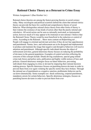 Rational Choice Theory as a Deterant to Crime Essay
Written Assignment 1 (Due October 1st )
Rational choice theories are among the fastest growing theories in social science
today. Many sociologists and political scientists defend the claim that rational choice
theory can provide the basis for a unified and comprehensive theory of social
behavior. What distinguishes rational choice theory from other forms of theory is
that it denies the existence of any kinds of action other than the purely rational and
calculative. All social action can be seen as rationally motivated, as instrumental
action, however much of it may appear to be irrational or non rational. I believe that
the Rational Choice Theory would be most beneficial in the reduction or control of
crime. According to the Rational ... Show more content on Helpwriting.net ...
People will engage in criminal and deviant activities if they do not fear apprehension
and punishment. Norms, laws, and enforcement are to be designed and implemented
to produce and maintain the image that negative and disruptive behaviors will receive
attention and punishment. Although specific individuals become the object of
enforcement activities, general deterrence theory focuses on reducing the probability
of deviance in the general population. Examples of control activities reflecting the
concerns of this concept include: Drunk driving crackdowns, special gang related
crime task forces and police units, publication and highly visible notices of laws and
policies. General deterrence strategies focus on future behaviors, preventing
individuals from engaging in crime or deviant by impacting their rational decision
making process. Specific deterrence focuses on punishing known deviants in order to
prevent them from ever again violating the specific norms they have broken. Through
the rational use of punishment as a negative sanction, problematic behavior can be
cut down dramatically. Some examples are: shock sentencing, corporal punishment,
mandatory arrests for certain behaviors. Specific deterrence strategies, focuses on
punishing known deviants in order to prevent them from ever
 