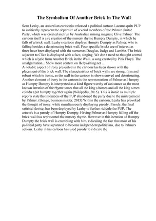 The Symbolism Of Another Brick In The Wall
Sean Leahy, an Australian cartoonist released a political cartoon Lazarus quits PUP
to satirically represent the departure of several members of the Palmer United
Party, which was created and run by Australian mining magnate Clive Palmer. The
cartoon itself is a re creation of the nursery rhyme Humpty Dumpty, in which he
falls of a brick wall. Leahy s cartoon displays Humpty Dumpty as Palmer, who is
falling besides a deteriorating brick wall. Four specific bricks are of interest as
three have been displayed with the surnames Douglas, Judge and Lambie. The brick
adjacent to Clive is displayed with a face, singing, We don t need no thought control
which is a lyric from Another Brick in the Wall , a song created by Pink Floyd. The
amalgamation... Show more content on Helpwriting.net ...
A notable aspect of irony presented in the cartoon has been shown with the
placement of the brick wall. The characteristics of brick walls are strong, firm and
robust which is ironic, as the wall in the cartoon is shown curved and deteriorating.
Another element of irony in the cartoon is the representation of Palmer as Humpty
as Humpty Dumpty is interpreted as a kind figure worthy of assistance as the most
known iteration of the rhyme states that all the king s horses and all the king s men
couldn t put humpty together again (Wikipedia, 2015). This is ironic as multiple
reports state that members of the PUP abandoned the party due to the mistreatment
by Palmer. (theage, businessinsider, 2015) Within the cartoon, Leahy has provoked
the thought of irony, while simultaneously displaying parody. Parody, the final
satirical device, has been deployed by Leahy to further ridicule the PUP. The
artwork is a parody of Humpty Dumpty. Having Palmer as Humpty falling off the
brick wall has represented the nursery rhyme. However in this iteration of Humpty
Dumpty the brick wall is crumbling with him, ridiculing the fact that most of his
political party have separated to become independent politicians, due to Palmers
actions. Leahy in his cartoon has used parody to ridicule the
 