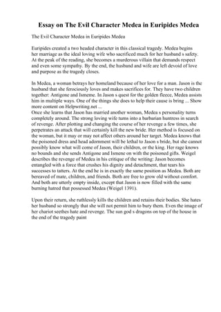 Essay on The Evil Character Medea in Euripides Medea
The Evil Character Medea in Euripides Medea
Euripides created a two headed character in this classical tragedy. Medea begins
her marriage as the ideal loving wife who sacrificed much for her husband s safety.
At the peak of the reading, she becomes a murderous villain that demands respect
and even some sympathy. By the end, the husband and wife are left devoid of love
and purpose as the tragedy closes.
In Medea, a woman betrays her homeland because of her love for a man. Jason is the
husband that she ferociously loves and makes sacrifices for. They have two children
together: Antigone and Ismeme. In Jason s quest for the golden fleece, Medea assists
him in multiple ways. One of the things she does to help their cause is bring ... Show
more content on Helpwriting.net ...
Once she learns that Jason has married another woman, Medea s personality turns
completely around. The strong loving wife turns into a barbarian huntress in search
of revenge. After plotting and changing the course of her revenge a few times, she
perpetrates an attack that will certainly kill the new bride. Her method is focused on
the woman, but it may or may not affect others around her target. Medea knows that
the poisoned dress and head adornment will be lethal to Jason s bride, but she cannot
possibly know what will come of Jason, their children, or the king. Her rage knows
no bounds and she sends Antigone and Ismene on with the poisoned gifts. Weigel
describes the revenge of Medea in his critique of the writing: Jason becomes
entangled with a force that crushes his dignity and detachment, that tears his
successes to tatters. At the end he is in exactly the same position as Medea. Both are
bereaved of mate, children, and friends. Both are free to grow old without comfort.
And both are utterly empty inside, except that Jason is now filled with the same
burning hatred that possessed Medea (Weigel 1391).
Upon their return, she ruthlessly kills the children and retains their bodies. She hates
her husband so strongly that she will not permit him to bury them. Even the image of
her chariot seethes hate and revenge. The sun god s dragons on top of the house in
the end of the tragedy paint
 