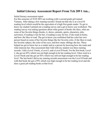 Initial Literacy Assessment Report From Tch 209 I Am...
Initial literacy assessment report
For this semester of TCH 209 I am working with a second grade girl named
Yainany. After taking a few running records I found out that she is at a level H
reading level which would be the equivalent of a high first grade reader. To get to
know my student I printed out a reading survey and a get to know you worksheet. The
reading survey was asking questions about what genres of books she likes, what are
some of her favorite things (books, tv shows, animals, sports, characters, jobs,
activities), if reading is fun for her, if reading is easy for her, if she reads at home,
and how she likes to read. The get to know you worksheet had her color her own
person based on some of her favorite things like her favorite color, if she likes to read,
her favorite subject, the color of her eyes, and how many siblings she has. These
helped me get to know her as a reader and as a person by knowing how she reads and
what interests her. One assessment that I did with my student was three running
records. I did a Level J book, a Level I, and a Level H book. For the first book, Level
J, she got an 85% which was not high enough to be her reading level. I then went to a
Level I book and she got an 92% which was still not high enough to be her reading
level. The last book I did in my running records assessment was the Level H book and
with that book she got a 95% which was high enough to be her reading level and she
does a great job reading books at that level.
 