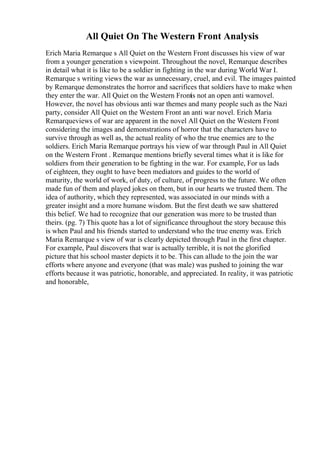 All Quiet On The Western Front Analysis
Erich Maria Remarque s All Quiet on the Western Front discusses his view of war
from a younger generation s viewpoint. Throughout the novel, Remarque describes
in detail what it is like to be a soldier in fighting in the war during World War I.
Remarque s writing views the war as unnecessary, cruel, and evil. The images painted
by Remarque demonstrates the horror and sacrifices that soldiers have to make when
they enter the war. All Quiet on the Western Front
is not an open anti warnovel.
However, the novel has obvious anti war themes and many people such as the Nazi
party, consider All Quiet on the Western Front an anti war novel. Erich Maria
Remarqueviews of war are apparent in the novel All Quiet on the Western Front
considering the images and demonstrations of horror that the characters have to
survive through as well as, the actual reality of who the true enemies are to the
soldiers. Erich Maria Remarque portrays his view of war through Paul in All Quiet
on the Western Front . Remarque mentions briefly several times what it is like for
soldiers from their generation to be fighting in the war. For example, For us lads
of eighteen, they ought to have been mediators and guides to the world of
maturity, the world of work, of duty, of culture, of progress to the future. We often
made fun of them and played jokes on them, but in our hearts we trusted them. The
idea of authority, which they represented, was associated in our minds with a
greater insight and a more humane wisdom. But the first death we saw shattered
this belief. We had to recognize that our generation was more to be trusted than
theirs. (pg. 7) This quote has a lot of significance throughout the story because this
is when Paul and his friends started to understand who the true enemy was. Erich
Maria Remarque s view of war is clearly depicted through Paul in the first chapter.
For example, Paul discovers that war is actually terrible, it is not the glorified
picture that his school master depicts it to be. This can allude to the join the war
efforts where anyone and everyone (that was male) was pushed to joining the war
efforts because it was patriotic, honorable, and appreciated. In reality, it was patriotic
and honorable,
 