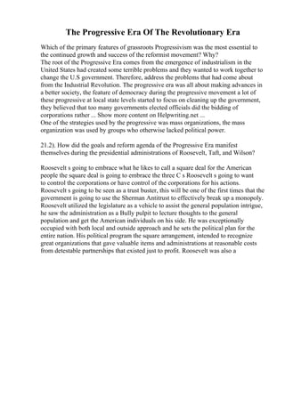 The Progressive Era Of The Revolutionary Era
Which of the primary features of grassroots Progressivism was the most essential to
the continued growth and success of the reformist movement? Why?
The root of the Progressive Era comes from the emergence of industrialism in the
United States had created some terrible problems and they wanted to work together to
change the U.S government. Therefore, address the problems that had come about
from the Industrial Revolution. The progressive era was all about making advances in
a better society, the feature of democracy during the progressive movement a lot of
these progressive at local state levels started to focus on cleaning up the government,
they believed that too many governments elected officials did the bidding of
corporations rather ... Show more content on Helpwriting.net ...
One of the strategies used by the progressive was mass organizations, the mass
organization was used by groups who otherwise lacked political power.
21.2). How did the goals and reform agenda of the Progressive Era manifest
themselves during the presidential administrations of Roosevelt, Taft, and Wilson?
Roosevelt s going to embrace what he likes to call a square deal for the American
people the square deal is going to embrace the three C s Roosevelt s going to want
to control the corporations or have control of the corporations for his actions.
Roosevelt s going to be seen as a trust buster, this will be one of the first times that the
government is going to use the Sherman Antitrust to effectively break up a monopoly.
Roosevelt utilized the legislature as a vehicle to assist the general population intrigue,
he saw the administration as a Bully pulpit to lecture thoughts to the general
population and get the American individuals on his side. He was exceptionally
occupied with both local and outside approach and he sets the political plan for the
entire nation. His political program the square arrangement, intended to recognize
great organizations that gave valuable items and administrations at reasonable costs
from detestable partnerships that existed just to profit. Roosevelt was also a
 