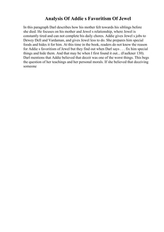 Analysis Of Addie s Favoritism Of Jewel
In this paragraph Darl describes how his mother felt towards his siblings before
she died. He focuses on his mother and Jewel s relationship, where Jewel is
constantly tired and can not complete his daily chores. Addie gives Jewel s jobs to
Dewey Dell and Vardaman, and gives Jewel less to do. She prepares him special
foods and hides it for him. At this time in the book, readers do not know the reason
for Addie s favoritism of Jewel but they find out when Darl says . . . fix him special
things and hide them. And that may be when I first found it out... (Faulkner 130).
Darl mentions that Addie believed that deceit was one of the worst things. This begs
the question of her teachings and her personal morals. If she believed that deceiving
someone
 