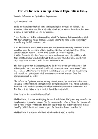 Females Influences on Pip in Great Expectations Essay
Females Influences on Pip in Great Expectations
By Charles Dickens
There are many influences on Pip s life regarding his thoughts on women. This
would therefore mean that Pip would take his views on women from those that were
a played a major role in his life, for example:
* Mrs Joe Gargery is Pip s sister and has raised Pip because their parents have died.
Mrs Joe Gargery has raised both Joe Gargery and Pip by hand as she is not happy
with the way her life has turned out.
* Ms Havisham is an old, frail woman who has been devastated by her fiancГ© who
stood her up at the reception of their wedding. She has now dedicated her life to
destroy the love lives of ... Show more content on Helpwriting.net ...
Another feature in Mrs Joe Gargery s character that may have affected Pip is Mrs
Joe s snobbish behaviour. She showed this behaviour when her uncle was to visit
especially when her uncle, who has had a successful life.
She plays a great part in the rearing of Pip as she was a very close relation of Pip
although she raised him by hand . Unlike all the other female characters of Great
Expectations , Mrs Gargery is the first female Pip grows up with and therefore Pip
will take all he s perceptions of all the female characters he meets from the
characteristics of his sister.
She influences Pip to see women as very violent people, but at the same time may
influence Pip to become a stronger person as these situations could return during life.
To attack or to be attacked? may have been the major question on the mind of Mrs
Joe. But is it not better to be in control than to be controlled?
How does Ms Havisham influence |Pip?
Ms Havisham, like Mrs Joe Gargery, is a snob and shows this by the way she refers to
the characters in the play such as Pip. for instance, she refers to Pip as Boy instead of
Pip. By this we can see that Ms Havisham sees herself as a higher individual in class
than Pip (which she is) and has no respect for those in a lower class than her.
Ms Havisham is a woman who lives with hatred (of men) in her life
 