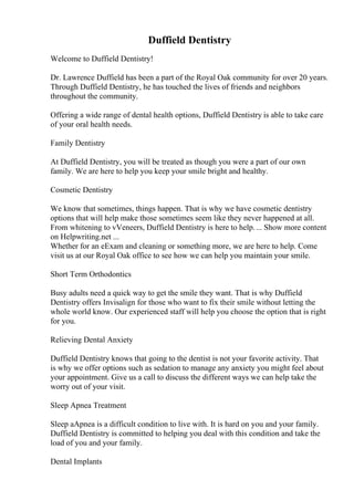 Duffield Dentistry
Welcome to Duffield Dentistry!
Dr. Lawrence Duffield has been a part of the Royal Oak community for over 20 years.
Through Duffield Dentistry, he has touched the lives of friends and neighbors
throughout the community.
Offering a wide range of dental health options, Duffield Dentistry is able to take care
of your oral health needs.
Family Dentistry
At Duffield Dentistry, you will be treated as though you were a part of our own
family. We are here to help you keep your smile bright and healthy.
Cosmetic Dentistry
We know that sometimes, things happen. That is why we have cosmetic dentistry
options that will help make those sometimes seem like they never happened at all.
From whitening to vVeneers, Duffield Dentistry is here to help.... Show more content
on Helpwriting.net ...
Whether for an eExam and cleaning or something more, we are here to help. Come
visit us at our Royal Oak office to see how we can help you maintain your smile.
Short Term Orthodontics
Busy adults need a quick way to get the smile they want. That is why Duffield
Dentistry offers Invisalign for those who want to fix their smile without letting the
whole world know. Our experienced staff will help you choose the option that is right
for you.
Relieving Dental Anxiety
Duffield Dentistry knows that going to the dentist is not your favorite activity. That
is why we offer options such as sedation to manage any anxiety you might feel about
your appointment. Give us a call to discuss the different ways we can help take the
worry out of your visit.
Sleep Apnea Treatment
Sleep aApnea is a difficult condition to live with. It is hard on you and your family.
Duffield Dentistry is committed to helping you deal with this condition and take the
load of you and your family.
Dental Implants
 