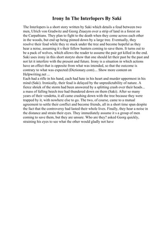 Irony In The Interlopers By Saki
The Interlopers is a short story written by Saki which details a feud between two
men, Ulrich von Gradwitz and Georg Znaeym over a strip of land in a forest on
the Carpathians. They plan to fight to the death when they come across each other
in the woods, but end up being pinned down by a large tree. Eventually, they
resolve their feud while they re stuck under the tree and become hopeful as they
hear a noise, assuming it s their fellow hunters coming to save them. It turns out to
be a pack of wolves, which allows the reader to assume the pair get killed in the end.
Saki uses irony in this short storyto show that one should let their past be the past and
not let it interfere with the present and future. Irony is a situation in which actions
have an effect that is opposite from what was intended, so that the outcome is
contrary to what was expected (Dictionary.com).... Show more content on
Helpwriting.net ...
Each had a rifle in his hand, each had hate in his heart and murder uppermost in his
mind (Saki). Ironically, their feud is delayed by the unpredictability of nature. A
fierce shriek of the storm had been answered by a splitting crash over their heads...
a mass of falling beech tree had thundered down on them (Saki). After so many
years of their vendetta, it all came crashing down with the tree because they were
trapped by it, with nowhere else to go. The two, of course, came to a mutual
agreement to settle their conflict and become friends, all in a short time span despite
the fact that the controversy had lasted their whole lives. Finally, they hear a noise in
the distance and strain their eyes. They immediately assume it s a group of men
coming to save them, but they are unsure. Who are they? asked Georg quickly,
straining his eyes to see what the other would gladly not have
 