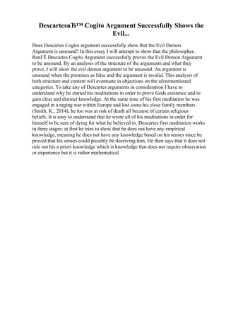 DescartesвЂ™ Cogito Argument Successfully Shows the
Evil...
Does Descartes Cogito argument successfully show that the Evil Demon
Argument is unsound? In this essay I will attempt to show that the philosopher,
RenГЁ Descartes Cogito Argument successfully proves the Evil Demon Argument
to be unsound. By an analysis of the structure of the arguments and what they
prove, I will show the evil demon argument to be unsound. An argument is
unsound when the premises as false and the argument is invalid. This analysis of
both structure and content will eventuate in objections on the aforementioned
categories. To take any of Descartes arguments in consideration I have to
understand why he started his meditations in order to prove Gods existence and to
gain clear and distinct knowledge. At the same time of his first meditation he was
engaged in a raging war within Europe and lost some his close family members
(Smith, K., 2014), he too was at risk of death all because of certain religious
beliefs. It is easy to understand that he wrote all of his meditations in order for
himself to be sure of dying for what he believed in. Descartes first meditation works
in three stages: at first he tries to show that he does not have any empirical
knowledge, meaning he does not have any knowledge based on his senses since he
proved that his senses could possibly be deceiving him. He then says that it does not
rule out his a priori knowledge which is knowledge that does not require observation
or experience but it is rather mathematical
 