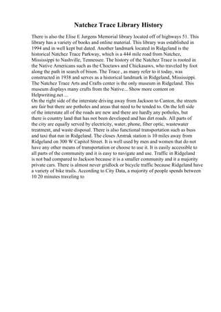 Natchez Trace Library History
There is also the Elise E Jurgens Memorial library located off of highways 51. This
library has a variety of books and online material. This library was established in
1994 and in well kept but dated. Another landmark located in Ridgeland is the
historical Natchez Trace Parkway, which is a 444 mile road from Natchez,
Mississippi to Nashville, Tennessee. The history of the Natchez Trace is rooted in
the Native Americans such as the Choctaws and Chickasaws, who traveled by foot
along the path in search of bison. The Trace , as many refer to it today, was
constructed in 1938 and serves as a historical landmark in Ridgeland, Mississippi.
The Natchez Trace Arts and Crafts center is the only museum in Ridgeland. This
museum displays many crafts from the Native... Show more content on
Helpwriting.net ...
On the right side of the interstate driving away from Jackson to Canton, the streets
are fair but there are potholes and areas that need to be tended to. On the left side
of the interstate all of the roads are new and there are hardly any potholes, but
there is country land that has not been developed and has dirt roads. All parts of
the city are equally served by electricity, water, phone, fiber optic, wastewater
treatment, and waste disposal. There is also functional transportation such as buss
and taxi that run in Ridgeland. The closes Amtrak station is 10 miles away from
Ridgeland on 300 W Capitol Street. It is well used by men and women that do not
have any other means of transportation or choose to use it. It is easily accessible to
all parts of the community and it is easy to navigate and use. Traffic in Ridgeland
is not bad compared to Jackson because it is a smaller community and it a majority
private cars. There is almost never gridlock or bicycle traffic because Ridgeland have
a variety of bike trails. According to City Data, a majority of people spends between
10 20 minutes traveling to
 