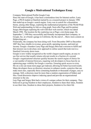 Google s Motivational Techniques Essay
Company Motivational Profile Google Corp.
Since the start of Google, it has been a tremendous time for Internet surfers. Larry
Page, a PH.D student at Stanford started by as a research project in January 1996
that ended up as Google s search engine. Larry was in search for a dissertation
theme, among other things, exploring the mathematical properties of the World Wide
Web and understanding its link as a hug graph. Soon after Page and his partner
Sergey Brin began exploring the web with their web crawler; which was dated
March 1996. The location for the exploring was at Page s own home page. On
September 7, 1998 they successfully and formally incorporated their company, to
Google, Inc. at a friend s garage in California. By the end of ... Show more content on
Helpwriting.net ...
Financially, the company has been doing well. From December 2005 to December
2007 they have double in revenue, gross profit, operating income, and total net
income. Google s founders Larry Page and Sergey Brin had a mission to fulfill and
that mission was to develop a new approach to online search that took root in a
Stanford University dorm room.
Google is now widely recognized as the world s largest search engine, an easy to
use free service that usually returns relevant results in a fraction of a second.
Google s organizational structure quickly became the search engine of choice for
a vast number of internet browsers, requiring web developers to focus heavily on
optimizing page visibility for Google s crawlers. Ensuring quick access to every
file on a site can mean more pages get indexed, allowing for better keyword results.
Many developers focus on directory structure to enhance results, a practice that can
make most sites, especially those containing hundreds or thousands of pages, easy to
manage. Still, a directory must be more than a random organization of folders and
files. Good directories improve indexing speed and provide an organizational
structure to the site.
Lary Page and Sergey Brin had a vision of a unique culture for their company. They
believed in giving freedom to their employees, freedom to share their ideas, freedom
to use their time, freedom to chose their projects, freedom to live their life
 