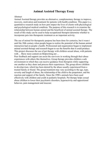 Animal Assisted Therapy Essay
Abstract
Animal Assisted therapy provides an alternative, complementary therapy to improve,
recovery, motivation and treatment for patients with health condition. This paper is a
quantitative research study on how pets impact the lives of clients with physiological
and psychological medical condition. The purpose of this research is to examine the
relationship between human animal and the beneficial of animal assisted therapy. The
result of this study can be used to help occupational therapist determine whether to
incorporate pets into therapeutic treatment as an important activity.
The use of animal for therapeutic purpose has been done for centuries, but it wasn t
until the 20th century when people began to realize the potential of the human animal
interaction had on people s health. Professional and organization began to implement
animal assisted therapy and research began to see the benefits that it could produce.
This project discusses the use of pet therapy with children sexual abuse, with patients
with ... Show more content on Helpwriting.net ...
Peer feedback and support can assist the survivors in working through their abuse
experiences with others like themselves. Group therapy provides children a safe
environment in which they can receive guidance from therapists while supporting
one another as they share and process their experiences. The group allows children
to develop trust, which has been denied by the abuse usually experienced from a
trusted family or friend. The group treatment may vary according to the age, type,
severity and length of abuse, the relationship of the child to the perpetrator, and the
reaction and support of the family. Since the 1990 s animals have been used
effectively with children and youth in pediatric hospitals. Pet therapy helps sexual
abuse children to lower their psychiatric disorders, hyperactivity and oppositional
behavior, pain management and insecure
 