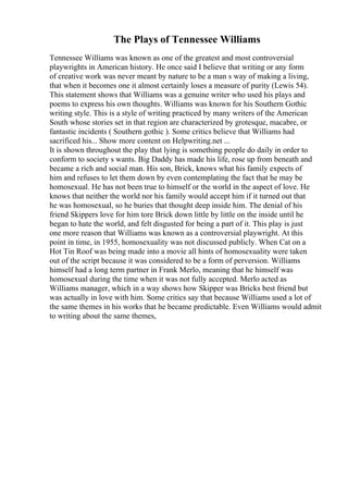 The Plays of Tennessee Williams
Tennessee Williams was known as one of the greatest and most controversial
playwrights in American history. He once said I believe that writing or any form
of creative work was never meant by nature to be a man s way of making a living,
that when it becomes one it almost certainly loses a measure of purity (Lewis 54).
This statement shows that Williams was a genuine writer who used his plays and
poems to express his own thoughts. Williams was known for his Southern Gothic
writing style. This is a style of writing practiced by many writers of the American
South whose stories set in that region are characterized by grotesque, macabre, or
fantastic incidents ( Southern gothic ). Some critics believe that Williams had
sacrificed his... Show more content on Helpwriting.net ...
It is shown throughout the play that lying is something people do daily in order to
conform to society s wants. Big Daddy has made his life, rose up from beneath and
became a rich and social man. His son, Brick, knows what his family expects of
him and refuses to let them down by even contemplating the fact that he may be
homosexual. He has not been true to himself or the world in the aspect of love. He
knows that neither the world nor his family would accept him if it turned out that
he was homosexual, so he buries that thought deep inside him. The denial of his
friend Skippers love for him tore Brick down little by little on the inside until he
began to hate the world, and felt disgusted for being a part of it. This play is just
one more reason that Williams was known as a controversial playwright. At this
point in time, in 1955, homosexuality was not discussed publicly. When Cat on a
Hot Tin Roof was being made into a movie all hints of homosexuality were taken
out of the script because it was considered to be a form of perversion. Williams
himself had a long term partner in Frank Merlo, meaning that he himself was
homosexual during the time when it was not fully accepted. Merlo acted as
Williams manager, which in a way shows how Skipper was Bricks best friend but
was actually in love with him. Some critics say that because Williams used a lot of
the same themes in his works that he became predictable. Even Williams would admit
to writing about the same themes,
 