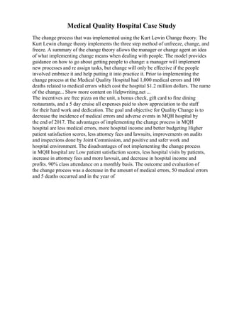 Medical Quality Hospital Case Study
The change process that was implemented using the Kurt Lewin Change theory. The
Kurt Lewin change theory implements the three step method of unfreeze, change, and
freeze. A summary of the change theory allows the manager or change agent an idea
of what implementing change means when dealing with people. The model provides
guidance on how to go about getting people to change: a manager will implement
new processes and re assign tasks, but change will only be effective if the people
involved embrace it and help putting it into practice it. Prior to implementing the
change process at the Medical Quality Hospital had 1,000 medical errors and 100
deaths related to medical errors which cost the hospital $1.2 million dollars. The name
of the change... Show more content on Helpwriting.net ...
The incentives are free pizza on the unit, a bonus check, gift card to fine dining
restaurants, and a 5 day cruise all expenses paid to show appreciation to the staff
for their hard work and dedication. The goal and objective for Quality Change is to
decrease the incidence of medical errors and adverse events in MQH hospital by
the end of 2017. The advantages of implementing the change process in MQH
hospital are less medical errors, more hospital income and better budgeting Higher
patient satisfaction scores, less attorney fees and lawsuits, improvements on audits
and inspections done by Joint Commission, and positive and safer work and
hospital environment. The disadvantages of not implementing the change process
in MQH hospital are Low patient satisfaction scores, less hospital visits by patients,
increase in attorney fees and more lawsuit, and decrease in hospital income and
profits. 90% class attendance on a monthly basis. The outcome and evaluation of
the change process was a decrease in the amount of medical errors, 50 medical errors
and 5 deaths occurred and in the year of
 