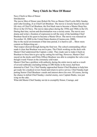 Navy Chiefs In Men Of Honor
Navy Chiefs in Men of Honor
Introduction
The movie Men of Honor stars Robert De Niro as Master Chief Leslie Billy Sunday
and Cuba Gooding, Jr as Chief Carl Brashear. The movie is loosely based on the real
life story of Chief Carl Brashear, the first black man to become a Master Deep Sea
Diver in the US Navy. The movie takes place during the 1950s and 1960s in the US.
During that time, racism and discrimination was a society norm. The movie uses
drama and writer s freedom of expression to tell the story of the hardships Chief
Brashear faced in his quest to become a Master Diver. The movie was released on
November 10, 2000 in the United States theatres (Cinema.com, 2000).
Due to the racial environment of that time period, it is hard to call ... Show more
content on Helpwriting.net ...
That respect showed through during the final test. The school commanding officer
made it clear that Brashear was not to pass. The Chiefs working on the dock with
Master Chief understood the Captain s order. They made sure to make it hard on
Brashear to force him to give up by cutting his tool bag. However, Master Chief
stayed on the docks until Petty Officer Brashear was able to complete the valve even
though it took 9 hours in the extremely cold water.
Master Chief has a problem with authority during the entire movie and as a result
of several outbreaks (including hitting LCDR Hanks in the nose), had been
demoted to Chief. Yet, Chief Sunday approached Senior Chief Brashear to help him
get ready for a medical review board and return to active service. Chief Sunday kept
putting Senior Chief Brashear s needs and interest above his own. Of course, having
the chance to defeat Chief Sunday s mortal enemy, now Captain Hanks, was just
icing on the cake.
What did Master Chief Sunday not do to exemplify Honor, Courage, and
 