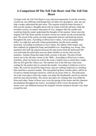 A Comparison Of The Tell Tale Heart And The Tell Tale
Heart
To begin with, the Tell Tale Heart is very odd and suspenseful. It and the rewritten
version are very different, and though they are both very descriptive, only one can
help a reader understand the plot more. The original would be better because it
tells you the narrator s thoughts about why he wants to kill the old man, while the
rewritten version, no matter what point of view, happens after the murder and
would not help the reader understand the thoughts of the narrator. Some ways the
original Tell Tale Heart and the rewritten version are similar are the mood and the
plot. The mood of the stories are both suspenseful and erie and build up tension
throughout the story. According to (Poes) text it states, I arose and argued about
trifles, in a high key and with violent gesticulations, but the noise steadily
increased. According to (Johnson s) text it states, We talked a little longer, and
then suddenly he gripped his head, and doubled over. Something was wrong. This
quotation also built up suspense because the man across from the policemen fell
over and made the policemen nervous about whether or not the man was the
murderer. Another thing that makes both versions is the plot. The plot of both
stories are in the old man s house in the 1800 s. According to (Poes) text it states,
And then, when my head was well in the room, I undid it just so much that a single
thin ray fell upon the vulture eye. The narrator was in the old man s bed room,
waiting for the perfect time to commit the murder. According to (Johnson s) text it
states, We went all around the large house, and saw nothing suspicious or anything
that could have caused a murder. The man pulled up three wooden chairs, and let us
sit and we chatted amongst ourselves, while he sat across from us. The policemen
sat in the exact place where the corpse was under the floorboards, and never noticed
until the man showed them. The stories also had a lot of things that were different
from each other. Some of those ways were the pacing of the stories and the character
development throughout the stories. According to (Poe s) text, the pacing of the
stories were very different because the original versions sentences became very short
around the end
 
