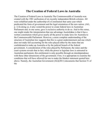 The Creation of Federal Laws in Australia
The Creation of Federal Laws in Australia The Commonwealth of Australia was
created with the 1901 unification of six recently independent British colonies. All
were solidified under the authorship of a Constitution that same year which
predicated the form of government and the legal orientation of the new nation. (AG,
p. 1) In doing so, it also vested the power to create federal laws in Australian
Parliament and, in one sense, gave it exclusive authority to do so. And in this sense,
one might render the interpretation that one advantage Australiahas is that it has a
written constitution which gives nearly all the power to make laws for Australia to
the Commonwealth Parliament. However, a more complete understanding of the
structure of Australian law suggests that this is a great understatement and one which
does not make full accounting for the roles played either by the states that are
confederated to make up Australia or by the judicial branch of the federal
government. A consideration of the roles played by Parliament, the states and the
court systems reveals that in fact, while the power to legislate laws is entrusted in
Australian parliament, this entitlement is only possible through an interdependence
with these other dimensions of the government. First, it is appropriate to examine the
conditions that will have allowed for one to make the blanket statement quoted here
above. Namely, the Australian Government (AG)(2011) documents that Section 51 of
the
 