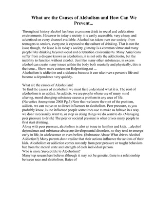 What are the Causes of Alcholism and How Can We
Prevent...
Throughout history alcohol has been a common drink in social and celebration
environments. However in today s society it is easily accessible, very cheap, and
advertised on every channel available. Alcohol has taken over our society, from
teenagers to seniors, everyone is exposed to the culture of drinking. That is not the
issue though, the issue is in today s society gluttony is a common virtue and many
people take drinking beyond social and celebration environments. Many Americans
suffer from a disease known as alcoholism, it is not only the addictionto, but the
inability to function without alcohol. Just like many other substances, in excess
alcohol can create many issues within the body both mentally and physically, this is
the issue... Show more content on Helpwriting.net ...
Alcoholism is addiction and a sickness because it can take over a person s life and
become a dependence very quickly.
What are the causes of Alcoholism?
To find the causes of alcoholism we must first understand what it is. The root of
alcoholism is an addict. As addicts, we are people whose use of many mind
altering, mood changing substance causes a problem in any area of life.
(Narcotics Anonymous 2008 Pg.3) Now that we know the root of the problem,
addicts, we can move on to direct influences to alcoholism. Peer pressure, as you
probably know, is the influence people sometimes use to make us behave in a way
we don t necessarily want to, or stop us doing things we do want to do. (Managing
peer pressure to drink) The peer or societal pressure is what drives many people to
first start drinking.
Along with peer pressure, alcoholism is also an issue in families and kids. ...alcohol
dependence and substance abuse are developmental disorders, so they tend to emerge
early in life, in adolescence or even before. (Substance Abuse What drives Alcohol
Addiction?) Many parents don t realize that their actions influence the actions of their
kids. Alcoholism or addiction comes not only from peer pressure or taught behaviors
but from the mental state and strength of each individual person.
Who is more Susceptible to Alcoholism?
Many top researchers believe although it may not be genetic, there is a relationship
between race and alcoholism. Rates of
 