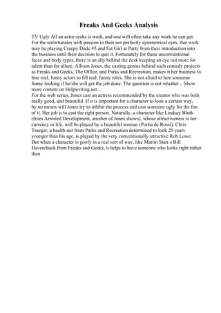 Freaks And Geeks Analysis
TV Ugly All an actor seeks is work, and one will often take any work he can get.
For the unfortunates with passion in their not perfectly symmetrical eyes, that work
may be playing Creepy Dude #5 and Fat Girl at Party from their introduction into
the business until their decision to quit it. Fortunately for these unconventional
faces and body types, there is an ally behind the desk keeping an eye out more for
talent than for allure. Allison Jones, the casting genius behind such comedy projects
as Freaks and Geeks, The Office, and Parks and Recreation, makes it her business to
hire real, funny actors to fill real, funny roles. She is not afraid to hire someone
funny looking if he/she will get the job done. The question is not whether... Show
more content on Helpwriting.net ...
For the web series, Jones cast an actress recommended by the creator who was both
really good, and beautiful. If it is important for a character to look a certain way,
by no means will Jones try to inhibit the process and cast someone ugly for the fun
of it. Her job is to cast the right person. Naturally, a character like Lindsay Bluth
(from Arrested Development, another of Jones shows), whose attractiveness is her
currency in life, will be played by a beautiful woman (Portia de Rossi). Chris
Traeger, a health nut from Parks and Recreation determined to look 20 years
younger than his age, is played by the very conventionally attractive Rob Lowe.
But when a character is goofy in a real sort of way, like Martin Starr s Bill
Haverchuck from Freaks and Geeks, it helps to have someone who looks right rather
than
 