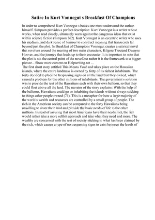 Satire In Kurt Vonnegut s Breakfast Of Champions
In order to comprehend Kurt Vonnegut s books one must understand the author
himself. Simpson provides a perfect description: Kurt Vonnegut is a writer whose
works, when read closely, ultimately warn against the dangerous ideas that exist
within science fiction (Simpson 262). Kurt Vonnegut is an eccentric writer who uses
his medium, and dark sense of humour to construct meaning that transcends far
beyond just the plot. In Breakfast of Champions Vonnegut creates a satirical novel
that revolves around the meeting of two main characters, Kilgore Troutand Dwayne
Hoover, and the journey that leads up to their encounter. It is important to note that
the plot is not the central point of the novel,but rather it is the framework to a bigger
picture... Show more content on Helpwriting.net ...
The first short story entitled This Means You! and takes place on the Hawaiian
islands, where the entire landmass is owned by forty of its richest inhabitants. The
forty decided to place no trespassing signs on all the land that they owned, which
caused a problem for the other millions of inhabitants. The government s solution
was to provide the rest of the Hawaiians each with their own balloon, so that they
could float above all the land. The narrator of the story explains: With the help of
the balloons, Hawaiians could go on inhabiting the islands without always sticking
to things other people owned (74). This is a metaphor for how a large majority of
the world s wealth and resources are controlled by a small group of people. The
rich in the American society can be compared to the forty Hawaiians being
unwilling to share their land and provide the basic needs of life to the other
millions. Instead of assuring that most Americans have their needs met, the rich
would rather take a more selfish approach and take what they need and more. The
wealthy are concerned with the rest of society sticking to what has been claimed by
the rich, which causes a type of no trespassing signs to exist between the levels of
 