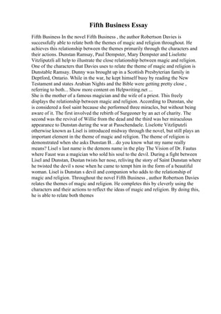 Fifth Business Essay
Fifth Business In the novel Fifth Business , the author Robertson Davies is
successfully able to relate both the themes of magic and religion throughout. He
achieves this relationship between the themes primarily through the characters and
their actions. Dunstan Ramsay, Paul Dempster, Mary Dempster and Liselotte
Vitzliputzli all help to illustrate the close relationship between magic and religion.
One of the characters that Davies uses to relate the theme of magic and religion is
Dunstable Ramsay. Dunny was brought up in a Scottish Presbyterian family in
Deptford, Ontario. While in the war, he kept himself busy by reading the New
Testament and states Arabian Nights and the Bible were getting pretty close ,
referring to both... Show more content on Helpwriting.net ...
She is the mother of a famous magician and the wife of a priest. This freely
displays the relationship between magic and religion. According to Dunstan, she
is considered a fool saint because she performed three miracles, but without being
aware of it. The first involved the rebirth of Surgeoner by an act of charity. The
second was the revival of Willie from the dead and the third was her miraculous
appearance to Dunstan during the war at Passchendaele. Liselotte Vitzliputzli
otherwise known as Lisel is introduced midway through the novel, but still plays an
important element in the theme of magic and religion. The theme of religion is
demonstrated when she asks Dunstan В…do you know what my name really
means? Lisel s last name is the demons name in the play The Vision of Dr. Fautus
where Faust was a magician who sold his soul to the devil. During a fight between
Lisel and Dunstan, Dustan twists her nose, reliving the story of Saint Dunstan where
he twisted the devil s nose when he came to tempt him in the form of a beautiful
woman. Lisel is Dunstan s devil and companion who adds to the relationship of
magic and religion. Throughout the novel Fifth Business , author Robertson Davies
relates the themes of magic and religion. He completes this by cleverly using the
characters and their actions to reflect the ideas of magic and religion. By doing this,
he is able to relate both themes
 