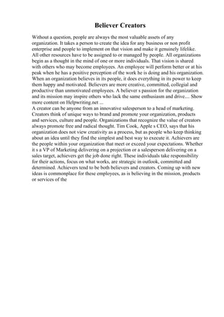 Believer Creators
Without a question, people are always the most valuable assets of any
organization. It takes a person to create the idea for any business or non profit
enterprise and people to implement on that vision and make it genuinely lifelike.
All other resources have to be assigned to or managed by people. All organizations
begin as a thought in the mind of one or more individuals. That vision is shared
with others who may become employees. An employee will perform better or at his
peak when he has a positive perception of the work he is doing and his organization.
When an organization believes in its people, it does everything in its power to keep
them happy and motivated. Believers are more creative, committed, collegial and
productive than unmotivated employees. A believer s passion for the organization
and its mission may inspire others who lack the same enthusiasm and drive.... Show
more content on Helpwriting.net ...
A creator can be anyone from an innovative salesperson to a head of marketing.
Creators think of unique ways to brand and promote your organization, products
and services, culture and people. Organizations that recognize the value of creators
always promote free and radical thought. Tim Cook, Apple s CEO, says that his
organization does not view creativity as a process, but as people who keep thinking
about an idea until they find the simplest and best way to execute it. Achievers are
the people within your organization that meet or exceed your expectations. Whether
it s a VP of Marketing delivering on a projection or a salesperson delivering on a
sales target, achievers get the job done right. These individuals take responsibility
for their actions, focus on what works, are strategic in outlook, committed and
determined. Achievers tend to be both believers and creators. Coming up with new
ideas is commonplace for these employees, as is believing in the mission, products
or services of the
 