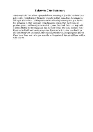 Epictetus Case Summary
An example of a case where a person believes something is possible, but in fact was
not possible reminds me of this past weekend s football game. Iowa Hawkeyes vs.
Michigan Wolverines. Looking at the statistics heading into the game, you d think
two collegiate football teams can compete against one another, but looking at
previous games, and looking at the statistics, you d then think there s no way and it
s impossible that the Hawkeyes can beat the Wolverines. This issue connects with
Epictetus by his idea of a stoic perspective. Epictetus believes that you should go
into something with satisfaction. He would say that knowing the past games played,
if you know Iowa won t win, you won t be as disappointed. You should have an idea
what they re
 