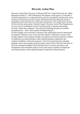 Diversity Action Plan
Diversity Action Plan University of Phoenix SOC315: Cultural Diversity Dr. Abbas
Khajeaian October 21, 2007 Introduction The purpose of this paper is to describe a
selected organization or workgroup that has grown in population and diversity and to
develop an action plan that has accurate information best describing the trends in
population growth and diversity within this organization. The organization selected
for this diversity action plan is Federal Express. Diversity Action Plan Organizations
in every size are realizing the value of creating a plan to increase and manage
diversity within their companies. The steps in developing this plan can include;
assessing needs,... Show more content on Helpwriting.net ...
For this strategy to be successful, everyone in the organization must be represented.
Evaluation Evaluation is key to any diversity initiative. Indicators of success may
include changes to the employee profile, recruitment and retention patterns, numbers
of employees accessing training or other optional program components and
employee feedback on diversity programs. Tools for monitoring and evaluating
program success may include: progress reports reports from a diversity task force or
diversity committee feedback from staff interviews or surveys interviews with
management and consultants analysis of key data such as numbers of employees
accessing training or other optional program components Federal Express
 