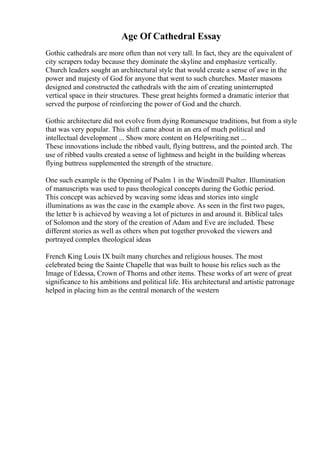 Age Of Cathedral Essay
Gothic cathedrals are more often than not very tall. In fact, they are the equivalent of
city scrapers today because they dominate the skyline and emphasize vertically.
Church leaders sought an architectural style that would create a sense of awe in the
power and majesty of God for anyone that went to such churches. Master masons
designed and constructed the cathedrals with the aim of creating uninterrupted
vertical space in their structures. These great heights formed a dramatic interior that
served the purpose of reinforcing the power of God and the church.
Gothic architecture did not evolve from dying Romanesque traditions, but from a style
that was very popular. This shift came about in an era of much political and
intellectual development ... Show more content on Helpwriting.net ...
These innovations include the ribbed vault, flying buttress, and the pointed arch. The
use of ribbed vaults created a sense of lightness and height in the building whereas
flying buttress supplemented the strength of the structure.
One such example is the Opening of Psalm 1 in the Windmill Psalter. Illumination
of manuscripts was used to pass theological concepts during the Gothic period.
This concept was achieved by weaving some ideas and stories into single
illuminations as was the case in the example above. As seen in the first two pages,
the letter b is achieved by weaving a lot of pictures in and around it. Biblical tales
of Solomon and the story of the creation of Adam and Eve are included. These
different stories as well as others when put together provoked the viewers and
portrayed complex theological ideas
French King Louis IX built many churches and religious houses. The most
celebrated being the Sainte Chapelle that was built to house his relics such as the
Image of Edessa, Crown of Thorns and other items. These works of art were of great
significance to his ambitions and political life. His architectural and artistic patronage
helped in placing him as the central monarch of the western
 