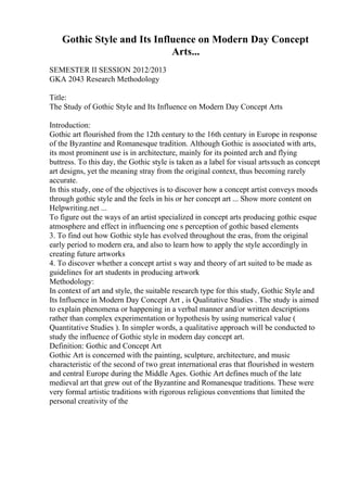 Gothic Style and Its Influence on Modern Day Concept
Arts...
SEMESTER II SESSION 2012/2013
GKA 2043 Research Methodology
Title:
The Study of Gothic Style and Its Influence on Modern Day Concept Arts
Introduction:
Gothic art flourished from the 12th century to the 16th century in Europe in response
of the Byzantine and Romanesque tradition. Although Gothic is associated with arts,
its most prominent use is in architecture, mainly for its pointed arch and flying
buttress. To this day, the Gothic style is taken as a label for visual artssuch as concept
art designs, yet the meaning stray from the original context, thus becoming rarely
accurate.
In this study, one of the objectives is to discover how a concept artist conveys moods
through gothic style and the feels in his or her concept art ... Show more content on
Helpwriting.net ...
To figure out the ways of an artist specialized in concept arts producing gothic esque
atmosphere and effect in influencing one s perception of gothic based elements
3. To find out how Gothic style has evolved throughout the eras, from the original
early period to modern era, and also to learn how to apply the style accordingly in
creating future artworks
4. To discover whether a concept artist s way and theory of art suited to be made as
guidelines for art students in producing artwork
Methodology:
In context of art and style, the suitable research type for this study, Gothic Style and
Its Influence in Modern Day Concept Art , is Qualitative Studies . The study is aimed
to explain phenomena or happening in a verbal manner and/or written descriptions
rather than complex experimentation or hypothesis by using numerical value (
Quantitative Studies ). In simpler words, a qualitative approach will be conducted to
study the influence of Gothic style in modern day concept art.
Definition: Gothic and Concept Art
Gothic Art is concerned with the painting, sculpture, architecture, and music
characteristic of the second of two great international eras that flourished in western
and central Europe during the Middle Ages. Gothic Art defines much of the late
medieval art that grew out of the Byzantine and Romanesque traditions. These were
very formal artistic traditions with rigorous religious conventions that limited the
personal creativity of the
 