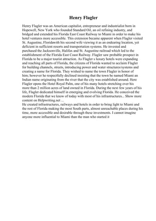 Henry Flagler
Henry Flagler was an American capitalist, entrepreneur and industrialist born in
Hopewell, New York who founded Standard Oil, an oil refining industry, and
bridged and extended his Florida East Coast Railway to Miami in order to make his
hotel ventures more accessible. This extension became apparent when Flagler visited
St. Augustine, Floridawith his second wife viewing it as an endearing location, yet
deficient in sufficient resorts and transportation systems. He invested and
purchased the Jacksonville, Halifax and St. Augustine railroad which led to the
establishment of the Florida East Coast Railway. Flagler saw probable prospect in
Florida to be a major tourist attraction. As Flagler s luxury hotels were expanding
and reaching all parts of Florida, the citizens of Florida wanted to acclaim Flagler
for building channels, streets, introducing power and water structures/systems and
creating a name for Florida. They wished to name the town Flagler in honor of
him; however he respectfully declined insisting that the town be named Miami an
Indian name originating from the river that the city was established around. Here
Flagler opens the Hotel Royal Palm, one of his many hotels stretching over his
more than 2 million acres of land owned in Florida. During the next few years of his
life, Flagler dedicated himself in emerging and evolving Florida. He conceived the
modern Florida that we know of today with most of his infrastructures... Show more
content on Helpwriting.net ...
He created infrastructures, railways and hotels in order to bring light to Miami and
the rest of Florida making the most South parts, almost unreachable places during his
time, more accessible and desirable through these investments. I cannot imagine
anyone more influential to Miami than the man who started it
 