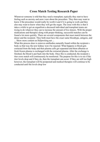 Cross Match Testing Research Paper
Whenever someone is told that they need a transplant, typically they start to have
feeling such as anxiety and aren t sure about the procedure. They then may want to
know if the procedure would really be worth it and if it is going to work and they
also may want to know when they will get the organ. The issue with this is that it
takes a while to get an organfrom a deceased individual and transplant teams are
trying to do whatever they can to increase the amount of live donors. With the proper
medications and therapies along with proper thinking, successful matches can be
found a lot more quickly. There are several components that must match between the
donor and the recipient. They both must have the exact same bloodtype, antigens, and
... Show more content on Helpwriting.net ...
What this process does is removes antibodies naturally found within the recipient s
body so that way the new kidney won t be rejected. What happens is blood gets
extracted from the body and then plasma cells get separated and them albumin or
fresh frozen plasma is exchanged with the extracted plasma. After the exchange is
finished, the blood is put back into the body. Once this is conducted, the recipient s
titer cross match will continuously be monitored. The purpose for this is to see if the
titer levels drop and if they do, then the transplant can occur. If they are still too high
however, the transplant will be postponed and medical therapies will continue to be
conducted until the levels drop low
 