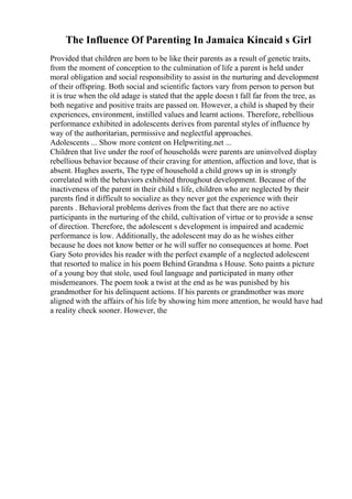The Influence Of Parenting In Jamaica Kincaid s Girl
Provided that children are born to be like their parents as a result of genetic traits,
from the moment of conception to the culmination of life a parent is held under
moral obligation and social responsibility to assist in the nurturing and development
of their offspring. Both social and scientific factors vary from person to person but
it is true when the old adage is stated that the apple doesn t fall far from the tree, as
both negative and positive traits are passed on. However, a child is shaped by their
experiences, environment, instilled values and learnt actions. Therefore, rebellious
performance exhibited in adolescents derives from parental styles of influence by
way of the authoritarian, permissive and neglectful approaches.
Adolescents ... Show more content on Helpwriting.net ...
Children that live under the roof of households were parents are uninvolved display
rebellious behavior because of their craving for attention, affection and love, that is
absent. Hughes asserts, The type of household a child grows up in is strongly
correlated with the behaviors exhibited throughout development. Because of the
inactiveness of the parent in their child s life, children who are neglected by their
parents find it difficult to socialize as they never got the experience with their
parents . Behavioral problems derives from the fact that there are no active
participants in the nurturing of the child, cultivation of virtue or to provide a sense
of direction. Therefore, the adolescent s development is impaired and academic
performance is low. Additionally, the adolescent may do as he wishes either
because he does not know better or he will suffer no consequences at home. Poet
Gary Soto provides his reader with the perfect example of a neglected adolescent
that resorted to malice in his poem Behind Grandma s House. Soto paints a picture
of a young boy that stole, used foul language and participated in many other
misdemeanors. The poem took a twist at the end as he was punished by his
grandmother for his delinquent actions. If his parents or grandmother was more
aligned with the affairs of his life by showing him more attention, he would have had
a reality check sooner. However, the
 