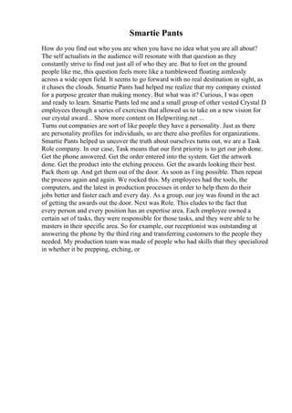 Smartie Pants
How do you find out who you are when you have no idea what you are all about?
The self actualists in the audience will resonate with that question as they
constantly strive to find out just all of who they are. But to feet on the ground
people like me, this question feels more like a tumbleweed floating aimlessly
across a wide open field. It seems to go forward with no real destination in sight, as
it chases the clouds. Smartie Pants had helped me realize that my company existed
for a purpose greater than making money. But what was it? Curious, I was open
and ready to learn. Smartie Pants led me and a small group of other vested Crystal D
employees through a series of exercises that allowed us to take on a new vision for
our crystal award... Show more content on Helpwriting.net ...
Turns out companies are sort of like people they have a personality. Just as there
are personality profiles for individuals, so are there also profiles for organizations.
Smartie Pants helped us uncover the truth about ourselves turns out, we are a Task
Role company. In our case, Task means that our first priority is to get our job done.
Get the phone answered. Get the order entered into the system. Get the artwork
done. Get the product into the etching process. Get the awards looking their best.
Pack them up. And get them out of the door. As soon as f ing possible. Then repeat
the process again and again. We rocked this. My employees had the tools, the
computers, and the latest in production processes in order to help them do their
jobs better and faster each and every day. As a group, our joy was found in the act
of getting the awards out the door. Next was Role. This eludes to the fact that
every person and every position has an expertise area. Each employee owned a
certain set of tasks, they were responsible for those tasks, and they were able to be
masters in their specific area. So for example, our receptionist was outstanding at
answering the phone by the third ring and transferring customers to the people they
needed. My production team was made of people who had skills that they specialized
in whether it be prepping, etching, or
 