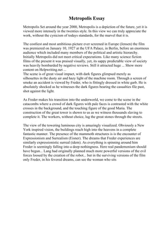 Metropolis Essay
Metropolis Set around the year 2000, Metropolis is a depiction of the future, yet it is
viewed more intensely in the twenties style. In this view we can truly appreciate the
work, without the cynicism of todays standards, for the marvel that it is.
The costliest and most ambitious picture ever screened in Europe (Jensen) the film
was premiered on January 10, 1927 at the UFA Palace, in Berlin, before an enormous
audience which included many members of the political and artistic hierarchy.
Initially Metropolis did not meet critical expectations. Like many science fiction
films of the present it was praised visually, yet, its sappy predictable view of society
was heavily bombarded by negative reviews. Still it attracted huge ... Show more
content on Helpwriting.net ...
The scene is of great visual impact, with dark figures glimpsed merely as
silhouettes in the dusty air and hazy light of the machine room. Through a screen of
smoke an accident is viewed by Freder, who is fittingly dressed in white garb. He is
absolutely shocked as he witnesses the dark figures bearing the casualties file past,
shot against the light.
As Freder makes his transition into the underworld, we come to the scene in the
catacombs where a crowd of dark figures with pale faces is contrasted with the white
crosses in the background, and the touching figure of the good Maria. The
construction of the great tower is shown to us as we witness thousands slaving to
complete it. The workers, without choice, lug the great stones through the streets.
The view of the towering luminous city is amazingly visualized. Obviously a New
York inspired vision, the buildings reach high into the heavens in a complete
fantastic manner. The presence of the mammoth structures is is the encounter of
Expressionism and Surrealism (Eisner). The dreams that Freder experiences are
similarly expressionistic surreal (idem). As everything is spinning around him
Freder is seemingly falling into a deep nothingness. Here real pandemonium should
have begun... Lang had originally planned much more powerful versions of the evil
forces loosed by the creation of the robot... but in the surviving versions of the film
only Freder, in his fevered dreams, can see the woman who sits
 