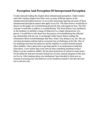 Perception And Perception Of Interpersonal Perception
I really enjoyed reading the chapter about interpersonal perception. I didn t realize
until after reading chapter four there were so many different aspects to the
interpersonal perception process. It was really interesting figuring out some of these
interpersonal perception aspects that apply to my life. The three terms I would like to
discuss in this paper are overattributing positively bias and negativity bias. The first
concept I would like to address is overattributing. The book defines over attribution
as the tendency to attribute a range of behaviors to a single characteristic of a
person. I would like to talk about how the process of overattributing has affected
my relationship with my son. Even though I didn t know before reading the
information about overattributingne that that s what I was doing to my son. My son
was born premature and has had to overcome lots of challenges in his life. One of
his challenges has been his behavior and his inability to control himself around
other children. I have taken him to get help and he is on medication to help him
clam down. I now realize that every time he does something anything wrong I
blame it on his condition ADHA. He has been kicked out of school so many times
for his behavior and most recently kicked out of every summer program in the area
we live in. After reading about over attributing I have decided to form now on
instead of assuming my sons behavior on his condition instead I will take the time
out to ask him why
 