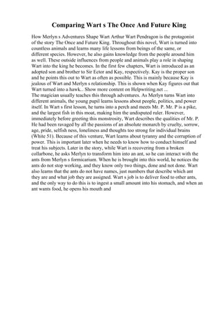 Comparing Wart s The Once And Future King
How Merlyn s Adventures Shape Wart Arthur Wart Pendragon is the protagonist
of the story The Once and Future King. Throughout this novel, Wart is turned into
countless animals and learns many life lessons from beings of the same, or
different species. However, he also gains knowledge from the people around him
as well. These outside influences from people and animals play a role in shaping
Wart into the king he becomes. In the first few chapters, Wart is introduced as an
adopted son and brother to Sir Ector and Kay, respectively. Kay is the proper son
and he points this out to Wart as often as possible. This is mainly because Kay is
jealous of Wart and Merlyn s relationship. This is shown when Kay figures out that
Wart turned into a hawk... Show more content on Helpwriting.net ...
The magician usually teaches this through adventures. As Merlyn turns Wart into
different animals, the young pupil learns lessons about people, politics, and power
itself. In Wart s first lesson, he turns into a perch and meets Mr. P. Mr. P is a pike,
and the largest fish in this moat, making him the undisputed ruler. However,
immediately before greeting this monstrosity, Wart describes the qualities of Mr. P.
He had been ravaged by all the passions of an absolute monarch by cruelty, sorrow,
age, pride, selfish ness, loneliness and thoughts too strong for individual brains
(White 51). Because of this venture, Wart learns about tyranny and the corruption of
power. This is important later when he needs to know how to conduct himself and
treat his subjects. Later in the story, while Wart is recovering from a broken
collarbone, he asks Merlyn to transform him into an ant, so he can interact with the
ants from Merlyn s formicarium. When he is brought into this world, he notices the
ants do not stop working, and they know only two things, done and not done. Wart
also learns that the ants do not have names, just numbers that describe which ant
they are and what job they are assigned. Wart s job is to deliver food to other ants,
and the only way to do this is to ingest a small amount into his stomach, and when an
ant wants food, he opens his mouth and
 