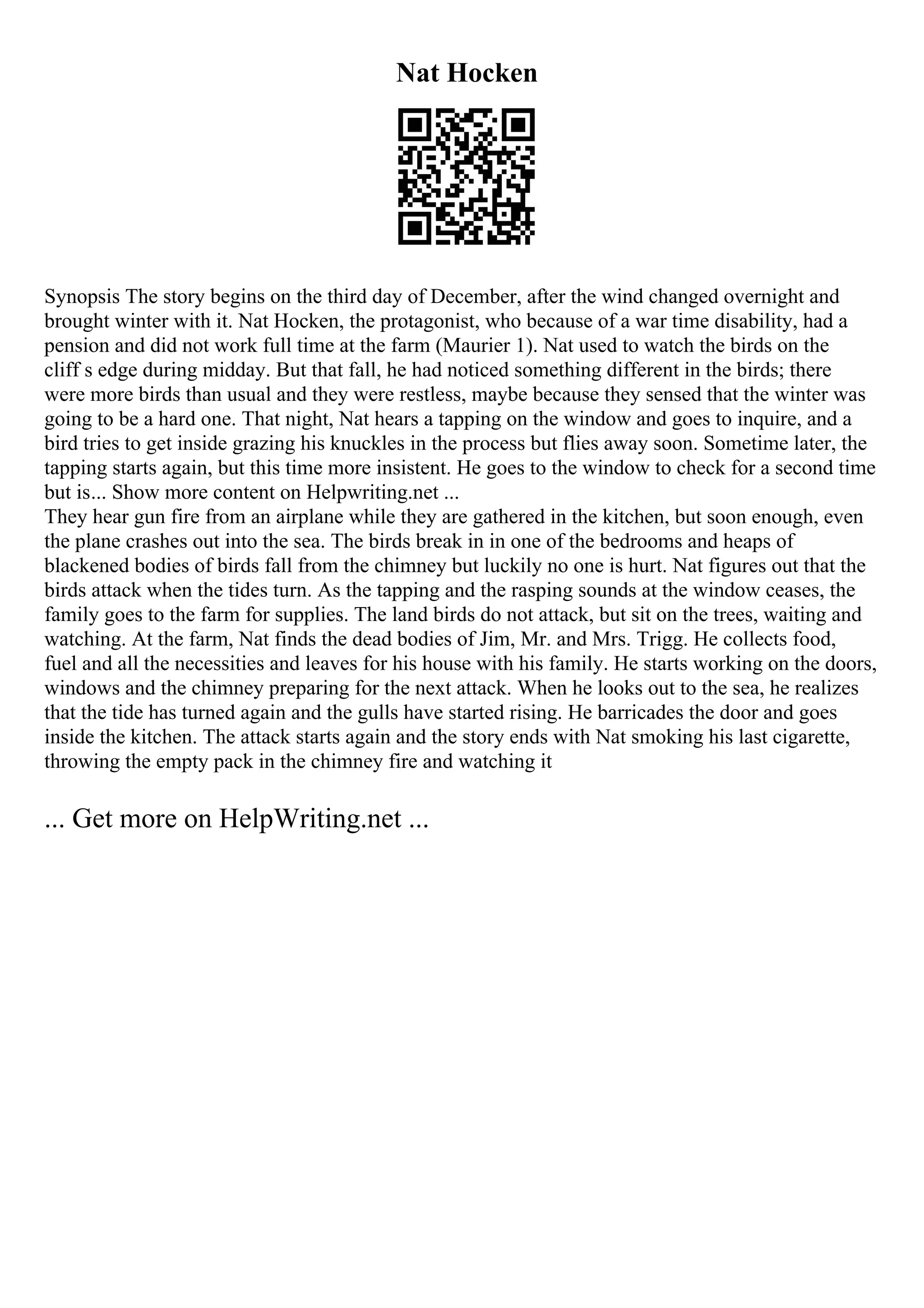 Nat Hocken
Synopsis The story begins on the third day of December, after the wind changed overnight and
brought winter with it. Nat Hocken, the protagonist, who because of a war time disability, had a
pension and did not work full time at the farm (Maurier 1). Nat used to watch the birds on the
cliff s edge during midday. But that fall, he had noticed something different in the birds; there
were more birds than usual and they were restless, maybe because they sensed that the winter was
going to be a hard one. That night, Nat hears a tapping on the window and goes to inquire, and a
bird tries to get inside grazing his knuckles in the process but flies away soon. Sometime later, the
tapping starts again, but this time more insistent. He goes to the window to check for a second time
but is... Show more content on Helpwriting.net ...
They hear gun fire from an airplane while they are gathered in the kitchen, but soon enough, even
the plane crashes out into the sea. The birds break in in one of the bedrooms and heaps of
blackened bodies of birds fall from the chimney but luckily no one is hurt. Nat figures out that the
birds attack when the tides turn. As the tapping and the rasping sounds at the window ceases, the
family goes to the farm for supplies. The land birds do not attack, but sit on the trees, waiting and
watching. At the farm, Nat finds the dead bodies of Jim, Mr. and Mrs. Trigg. He collects food,
fuel and all the necessities and leaves for his house with his family. He starts working on the doors,
windows and the chimney preparing for the next attack. When he looks out to the sea, he realizes
that the tide has turned again and the gulls have started rising. He barricades the door and goes
inside the kitchen. The attack starts again and the story ends with Nat smoking his last cigarette,
throwing the empty pack in the chimney fire and watching it
... Get more on HelpWriting.net ...
 