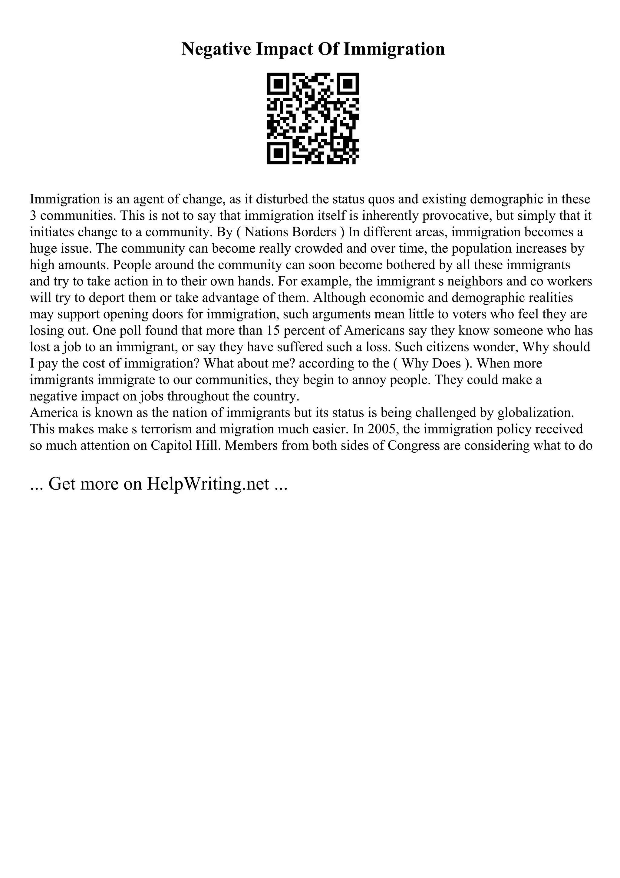 Negative Impact Of Immigration
Immigration is an agent of change, as it disturbed the status quos and existing demographic in these
3 communities. This is not to say that immigration itself is inherently provocative, but simply that it
initiates change to a community. By ( Nations Borders ) In different areas, immigration becomes a
huge issue. The community can become really crowded and over time, the population increases by
high amounts. People around the community can soon become bothered by all these immigrants
and try to take action in to their own hands. For example, the immigrant s neighbors and co workers
will try to deport them or take advantage of them. Although economic and demographic realities
may support opening doors for immigration, such arguments mean little to voters who feel they are
losing out. One poll found that more than 15 percent of Americans say they know someone who has
lost a job to an immigrant, or say they have suffered such a loss. Such citizens wonder, Why should
I pay the cost of immigration? What about me? according to the ( Why Does ). When more
immigrants immigrate to our communities, they begin to annoy people. They could make a
negative impact on jobs throughout the country.
America is known as the nation of immigrants but its status is being challenged by globalization.
This makes make s terrorism and migration much easier. In 2005, the immigration policy received
so much attention on Capitol Hill. Members from both sides of Congress are considering what to do
... Get more on HelpWriting.net ...
 