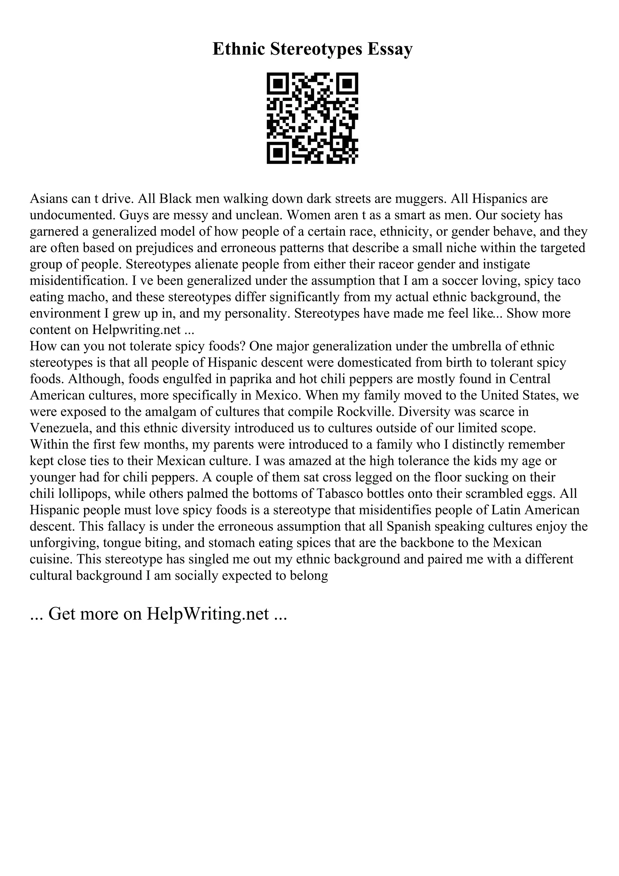 Ethnic Stereotypes Essay
Asians can t drive. All Black men walking down dark streets are muggers. All Hispanics are
undocumented. Guys are messy and unclean. Women aren t as a smart as men. Our society has
garnered a generalized model of how people of a certain race, ethnicity, or gender behave, and they
are often based on prejudices and erroneous patterns that describe a small niche within the targeted
group of people. Stereotypes alienate people from either their raceor gender and instigate
misidentification. I ve been generalized under the assumption that I am a soccer loving, spicy taco
eating macho, and these stereotypes differ significantly from my actual ethnic background, the
environment I grew up in, and my personality. Stereotypes have made me feel like... Show more
content on Helpwriting.net ...
How can you not tolerate spicy foods? One major generalization under the umbrella of ethnic
stereotypes is that all people of Hispanic descent were domesticated from birth to tolerant spicy
foods. Although, foods engulfed in paprika and hot chili peppers are mostly found in Central
American cultures, more specifically in Mexico. When my family moved to the United States, we
were exposed to the amalgam of cultures that compile Rockville. Diversity was scarce in
Venezuela, and this ethnic diversity introduced us to cultures outside of our limited scope.
Within the first few months, my parents were introduced to a family who I distinctly remember
kept close ties to their Mexican culture. I was amazed at the high tolerance the kids my age or
younger had for chili peppers. A couple of them sat cross legged on the floor sucking on their
chili lollipops, while others palmed the bottoms of Tabasco bottles onto their scrambled eggs. All
Hispanic people must love spicy foods is a stereotype that misidentifies people of Latin American
descent. This fallacy is under the erroneous assumption that all Spanish speaking cultures enjoy the
unforgiving, tongue biting, and stomach eating spices that are the backbone to the Mexican
cuisine. This stereotype has singled me out my ethnic background and paired me with a different
cultural background I am socially expected to belong
... Get more on HelpWriting.net ...
 