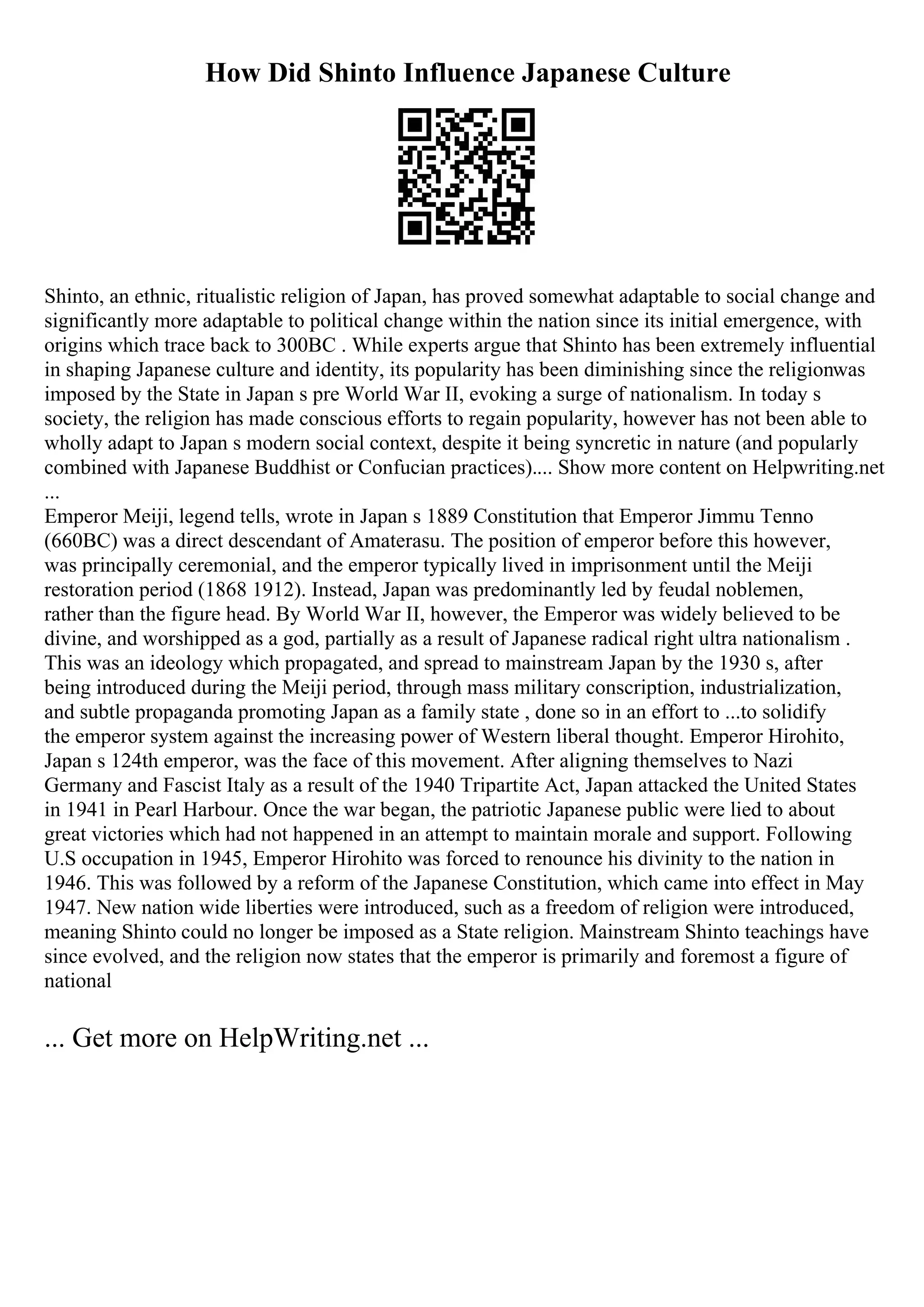 How Did Shinto Influence Japanese Culture
Shinto, an ethnic, ritualistic religion of Japan, has proved somewhat adaptable to social change and
significantly more adaptable to political change within the nation since its initial emergence, with
origins which trace back to 300BC . While experts argue that Shinto has been extremely influential
in shaping Japanese culture and identity, its popularity has been diminishing since the religionwas
imposed by the State in Japan s pre World War II, evoking a surge of nationalism. In today s
society, the religion has made conscious efforts to regain popularity, however has not been able to
wholly adapt to Japan s modern social context, despite it being syncretic in nature (and popularly
combined with Japanese Buddhist or Confucian practices).... Show more content on Helpwriting.net
...
Emperor Meiji, legend tells, wrote in Japan s 1889 Constitution that Emperor Jimmu Tenno
(660BC) was a direct descendant of Amaterasu. The position of emperor before this however,
was principally ceremonial, and the emperor typically lived in imprisonment until the Meiji
restoration period (1868 1912). Instead, Japan was predominantly led by feudal noblemen,
rather than the figure head. By World War II, however, the Emperor was widely believed to be
divine, and worshipped as a god, partially as a result of Japanese radical right ultra nationalism .
This was an ideology which propagated, and spread to mainstream Japan by the 1930 s, after
being introduced during the Meiji period, through mass military conscription, industrialization,
and subtle propaganda promoting Japan as a family state , done so in an effort to ...to solidify
the emperor system against the increasing power of Western liberal thought. Emperor Hirohito,
Japan s 124th emperor, was the face of this movement. After aligning themselves to Nazi
Germany and Fascist Italy as a result of the 1940 Tripartite Act, Japan attacked the United States
in 1941 in Pearl Harbour. Once the war began, the patriotic Japanese public were lied to about
great victories which had not happened in an attempt to maintain morale and support. Following
U.S occupation in 1945, Emperor Hirohito was forced to renounce his divinity to the nation in
1946. This was followed by a reform of the Japanese Constitution, which came into effect in May
1947. New nation wide liberties were introduced, such as a freedom of religion were introduced,
meaning Shinto could no longer be imposed as a State religion. Mainstream Shinto teachings have
since evolved, and the religion now states that the emperor is primarily and foremost a figure of
national
... Get more on HelpWriting.net ...
 