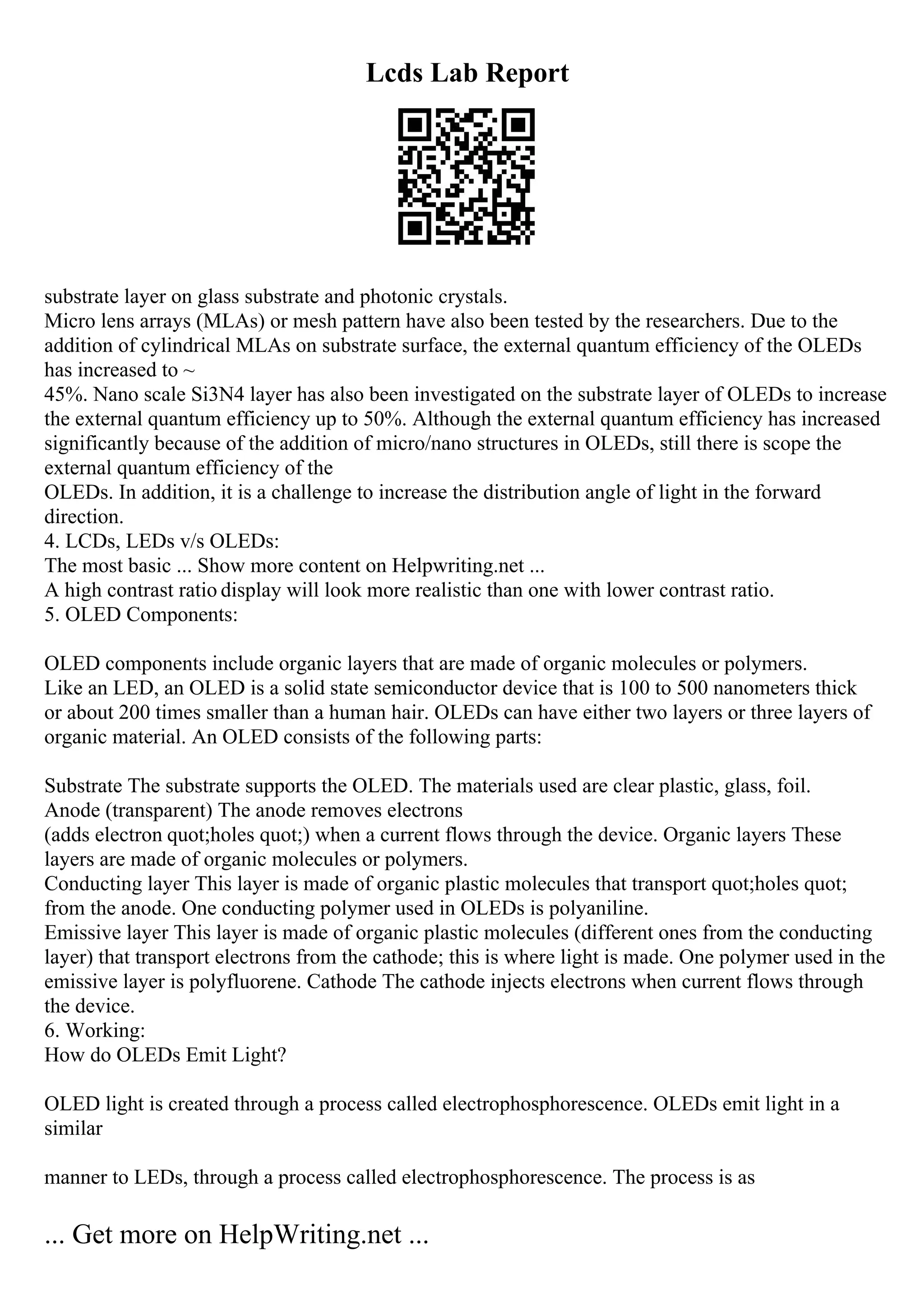 Lcds Lab Report
substrate layer on glass substrate and photonic crystals.
Micro lens arrays (MLAs) or mesh pattern have also been tested by the researchers. Due to the
addition of cylindrical MLAs on substrate surface, the external quantum efficiency of the OLEDs
has increased to ~
45%. Nano scale Si3N4 layer has also been investigated on the substrate layer of OLEDs to increase
the external quantum efficiency up to 50%. Although the external quantum efficiency has increased
significantly because of the addition of micro/nano structures in OLEDs, still there is scope the
external quantum efficiency of the
OLEDs. In addition, it is a challenge to increase the distribution angle of light in the forward
direction.
4. LCDs, LEDs v/s OLEDs:
The most basic ... Show more content on Helpwriting.net ...
A high contrast ratio display will look more realistic than one with lower contrast ratio.
5. OLED Components:
OLED components include organic layers that are made of organic molecules or polymers.
Like an LED, an OLED is a solid state semiconductor device that is 100 to 500 nanometers thick
or about 200 times smaller than a human hair. OLEDs can have either two layers or three layers of
organic material. An OLED consists of the following parts:
Substrate The substrate supports the OLED. The materials used are clear plastic, glass, foil.
Anode (transparent) The anode removes electrons
(adds electron quot;holes quot;) when a current flows through the device. Organic layers These
layers are made of organic molecules or polymers.
Conducting layer This layer is made of organic plastic molecules that transport quot;holes quot;
from the anode. One conducting polymer used in OLEDs is polyaniline.
Emissive layer This layer is made of organic plastic molecules (different ones from the conducting
layer) that transport electrons from the cathode; this is where light is made. One polymer used in the
emissive layer is polyfluorene. Cathode The cathode injects electrons when current flows through
the device.
6. Working:
How do OLEDs Emit Light?
OLED light is created through a process called electrophosphorescence. OLEDs emit light in a
similar
manner to LEDs, through a process called electrophosphorescence. The process is as
... Get more on HelpWriting.net ...
 