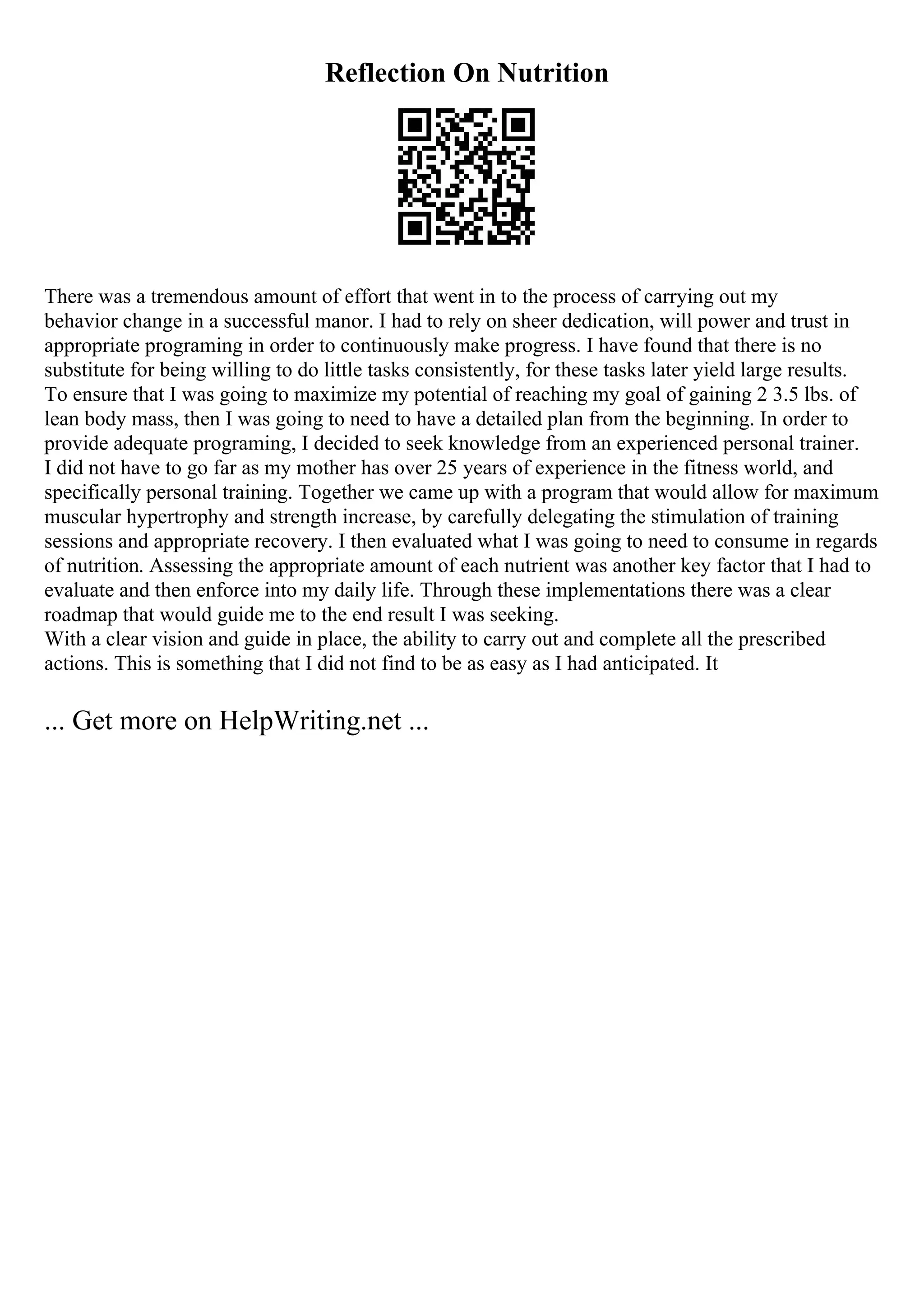 Reflection On Nutrition
There was a tremendous amount of effort that went in to the process of carrying out my
behavior change in a successful manor. I had to rely on sheer dedication, will power and trust in
appropriate programing in order to continuously make progress. I have found that there is no
substitute for being willing to do little tasks consistently, for these tasks later yield large results.
To ensure that I was going to maximize my potential of reaching my goal of gaining 2 3.5 lbs. of
lean body mass, then I was going to need to have a detailed plan from the beginning. In order to
provide adequate programing, I decided to seek knowledge from an experienced personal trainer.
I did not have to go far as my mother has over 25 years of experience in the fitness world, and
specifically personal training. Together we came up with a program that would allow for maximum
muscular hypertrophy and strength increase, by carefully delegating the stimulation of training
sessions and appropriate recovery. I then evaluated what I was going to need to consume in regards
of nutrition. Assessing the appropriate amount of each nutrient was another key factor that I had to
evaluate and then enforce into my daily life. Through these implementations there was a clear
roadmap that would guide me to the end result I was seeking.
With a clear vision and guide in place, the ability to carry out and complete all the prescribed
actions. This is something that I did not find to be as easy as I had anticipated. It
... Get more on HelpWriting.net ...
 