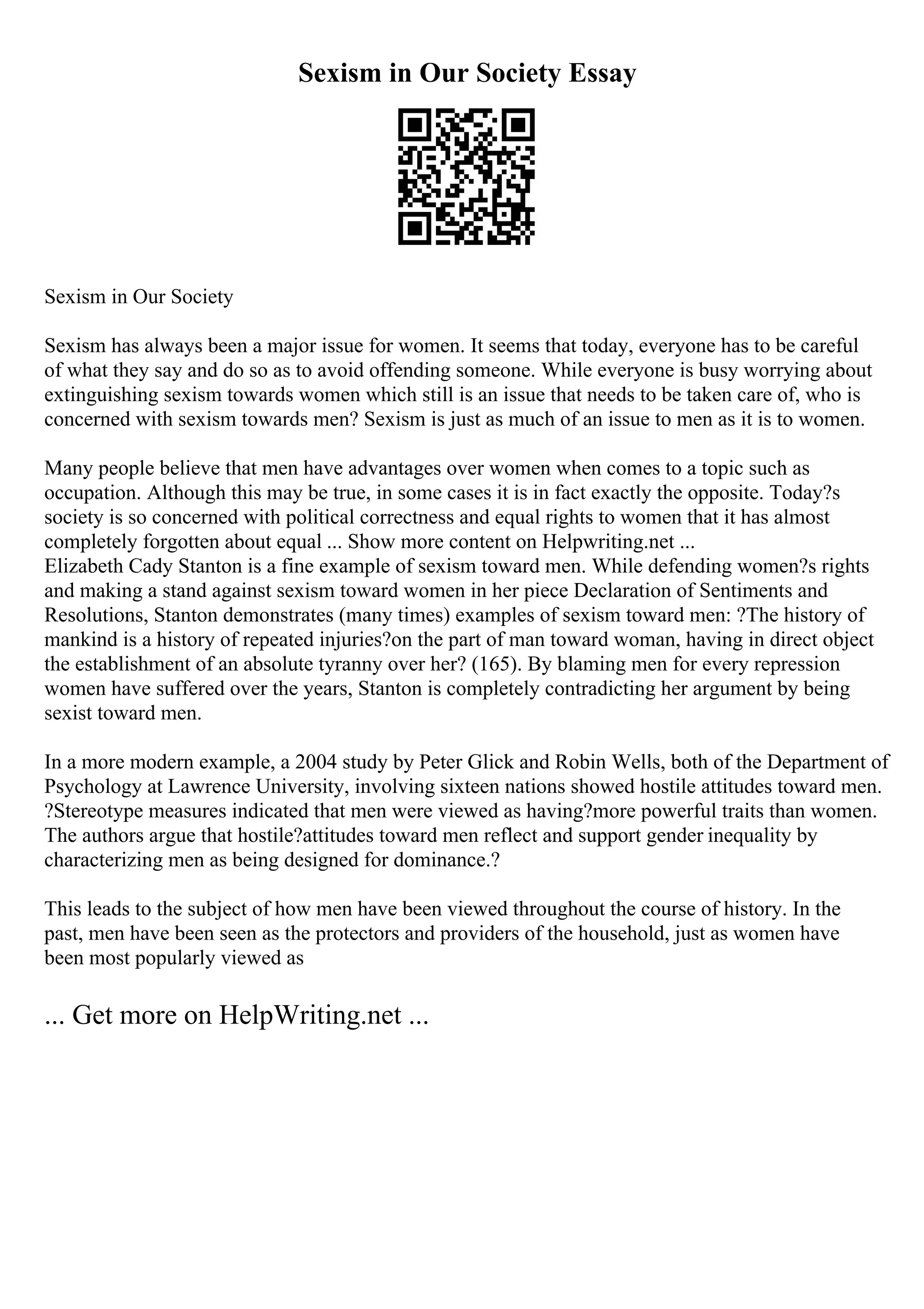 Sexism in Our Society Essay
Sexism in Our Society
Sexism has always been a major issue for women. It seems that today, everyone has to be careful
of what they say and do so as to avoid offending someone. While everyone is busy worrying about
extinguishing sexism towards women which still is an issue that needs to be taken care of, who is
concerned with sexism towards men? Sexism is just as much of an issue to men as it is to women.
Many people believe that men have advantages over women when comes to a topic such as
occupation. Although this may be true, in some cases it is in fact exactly the opposite. Today?s
society is so concerned with political correctness and equal rights to women that it has almost
completely forgotten about equal ... Show more content on Helpwriting.net ...
Elizabeth Cady Stanton is a fine example of sexism toward men. While defending women?s rights
and making a stand against sexism toward women in her piece Declaration of Sentiments and
Resolutions, Stanton demonstrates (many times) examples of sexism toward men: ?The history of
mankind is a history of repeated injuries?on the part of man toward woman, having in direct object
the establishment of an absolute tyranny over her? (165). By blaming men for every repression
women have suffered over the years, Stanton is completely contradicting her argument by being
sexist toward men.
In a more modern example, a 2004 study by Peter Glick and Robin Wells, both of the Department of
Psychology at Lawrence University, involving sixteen nations showed hostile attitudes toward men.
?Stereotype measures indicated that men were viewed as having?more powerful traits than women.
The authors argue that hostile?attitudes toward men reflect and support gender inequality by
characterizing men as being designed for dominance.?
This leads to the subject of how men have been viewed throughout the course of history. In the
past, men have been seen as the protectors and providers of the household, just as women have
been most popularly viewed as
... Get more on HelpWriting.net ...
 