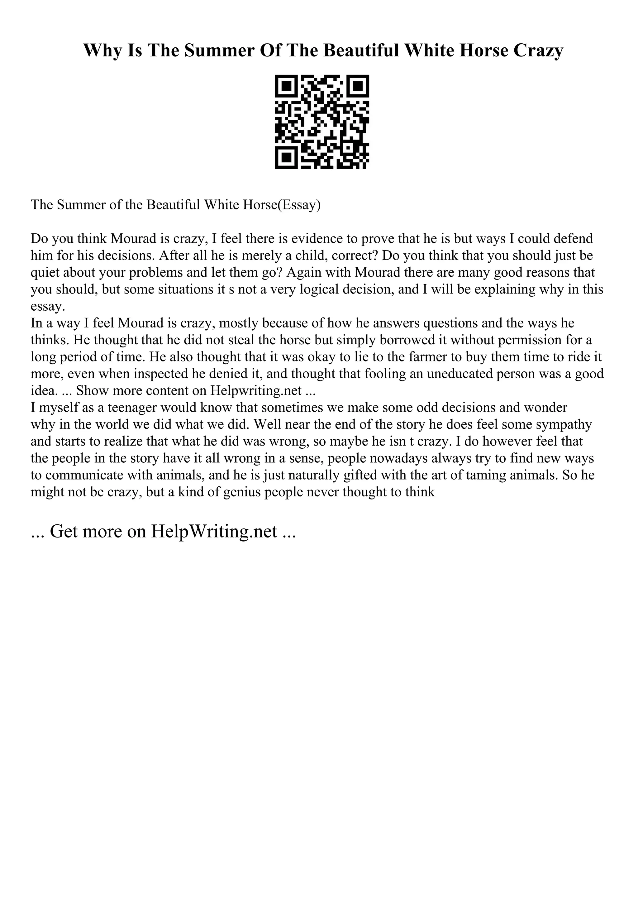 Why Is The Summer Of The Beautiful White Horse Crazy
The Summer of the Beautiful White Horse(Essay)
Do you think Mourad is crazy, I feel there is evidence to prove that he is but ways I could defend
him for his decisions. After all he is merely a child, correct? Do you think that you should just be
quiet about your problems and let them go? Again with Mourad there are many good reasons that
you should, but some situations it s not a very logical decision, and I will be explaining why in this
essay.
In a way I feel Mourad is crazy, mostly because of how he answers questions and the ways he
thinks. He thought that he did not steal the horse but simply borrowed it without permission for a
long period of time. He also thought that it was okay to lie to the farmer to buy them time to ride it
more, even when inspected he denied it, and thought that fooling an uneducated person was a good
idea. ... Show more content on Helpwriting.net ...
I myself as a teenager would know that sometimes we make some odd decisions and wonder
why in the world we did what we did. Well near the end of the story he does feel some sympathy
and starts to realize that what he did was wrong, so maybe he isn t crazy. I do however feel that
the people in the story have it all wrong in a sense, people nowadays always try to find new ways
to communicate with animals, and he is just naturally gifted with the art of taming animals. So he
might not be crazy, but a kind of genius people never thought to think
... Get more on HelpWriting.net ...
 