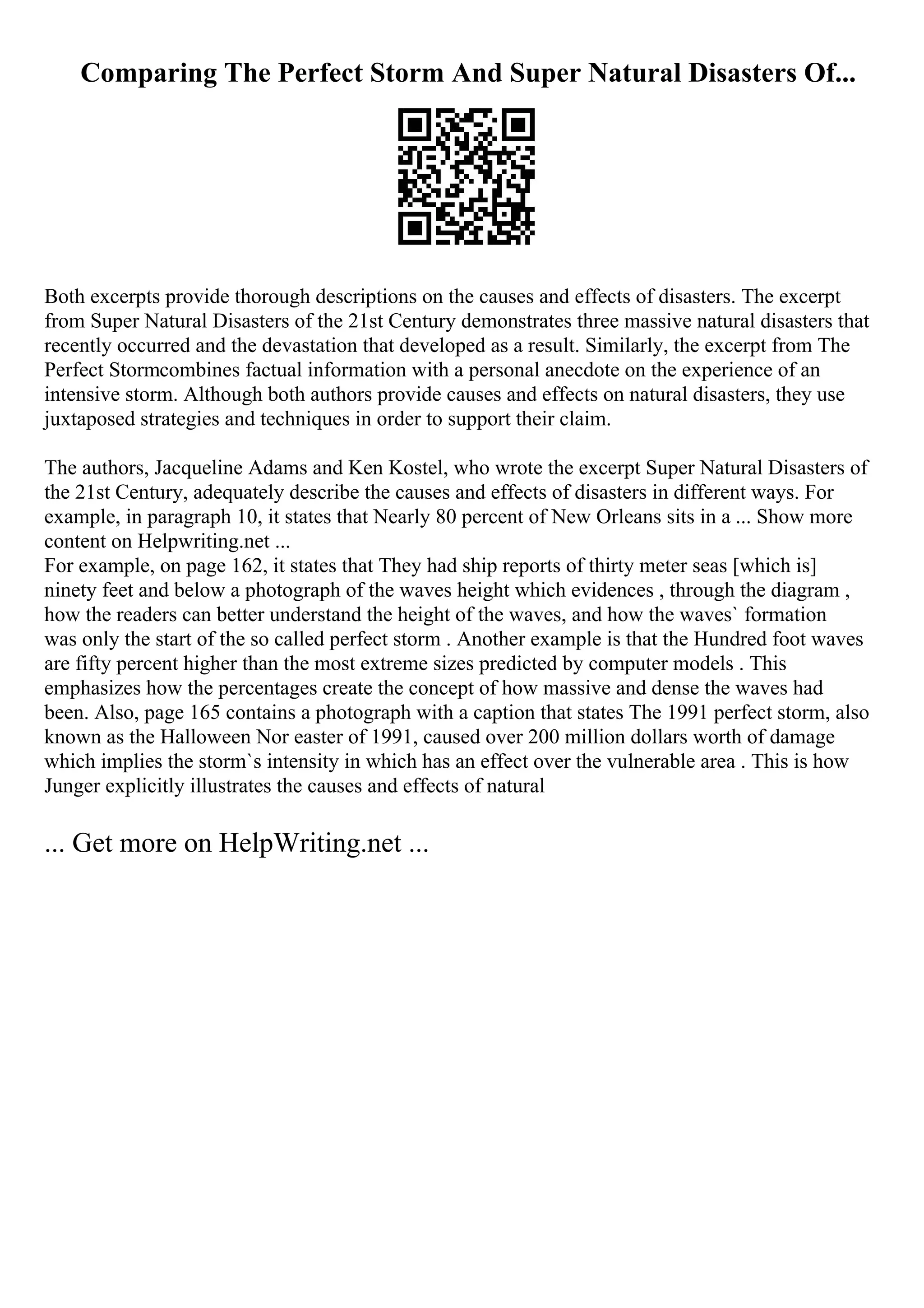 Comparing The Perfect Storm And Super Natural Disasters Of...
Both excerpts provide thorough descriptions on the causes and effects of disasters. The excerpt
from Super Natural Disasters of the 21st Century demonstrates three massive natural disasters that
recently occurred and the devastation that developed as a result. Similarly, the excerpt from The
Perfect Stormcombines factual information with a personal anecdote on the experience of an
intensive storm. Although both authors provide causes and effects on natural disasters, they use
juxtaposed strategies and techniques in order to support their claim.
The authors, Jacqueline Adams and Ken Kostel, who wrote the excerpt Super Natural Disasters of
the 21st Century, adequately describe the causes and effects of disasters in different ways. For
example, in paragraph 10, it states that Nearly 80 percent of New Orleans sits in a ... Show more
content on Helpwriting.net ...
For example, on page 162, it states that They had ship reports of thirty meter seas [which is]
ninety feet and below a photograph of the waves height which evidences , through the diagram ,
how the readers can better understand the height of the waves, and how the waves` formation
was only the start of the so called perfect storm . Another example is that the Hundred foot waves
are fifty percent higher than the most extreme sizes predicted by computer models . This
emphasizes how the percentages create the concept of how massive and dense the waves had
been. Also, page 165 contains a photograph with a caption that states The 1991 perfect storm, also
known as the Halloween Nor easter of 1991, caused over 200 million dollars worth of damage
which implies the storm`s intensity in which has an effect over the vulnerable area . This is how
Junger explicitly illustrates the causes and effects of natural
... Get more on HelpWriting.net ...
 