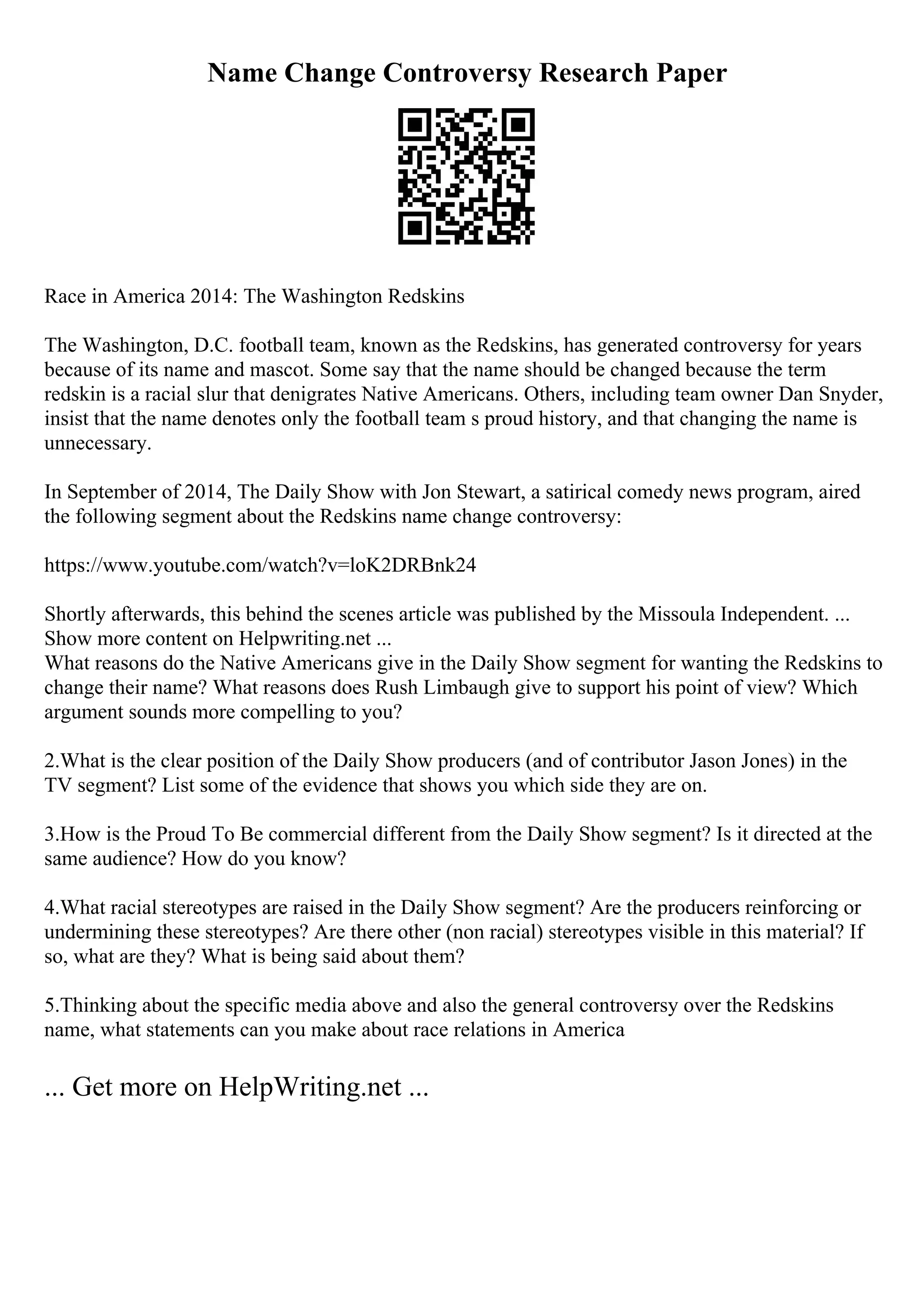 Name Change Controversy Research Paper
Race in America 2014: The Washington Redskins
The Washington, D.C. football team, known as the Redskins, has generated controversy for years
because of its name and mascot. Some say that the name should be changed because the term
redskin is a racial slur that denigrates Native Americans. Others, including team owner Dan Snyder,
insist that the name denotes only the football team s proud history, and that changing the name is
unnecessary.
In September of 2014, The Daily Show with Jon Stewart, a satirical comedy news program, aired
the following segment about the Redskins name change controversy:
https://www.youtube.com/watch?v=loK2DRBnk24
Shortly afterwards, this behind the scenes article was published by the Missoula Independent. ...
Show more content on Helpwriting.net ...
What reasons do the Native Americans give in the Daily Show segment for wanting the Redskins to
change their name? What reasons does Rush Limbaugh give to support his point of view? Which
argument sounds more compelling to you?
2.What is the clear position of the Daily Show producers (and of contributor Jason Jones) in the
TV segment? List some of the evidence that shows you which side they are on.
3.How is the Proud To Be commercial different from the Daily Show segment? Is it directed at the
same audience? How do you know?
4.What racial stereotypes are raised in the Daily Show segment? Are the producers reinforcing or
undermining these stereotypes? Are there other (non racial) stereotypes visible in this material? If
so, what are they? What is being said about them?
5.Thinking about the specific media above and also the general controversy over the Redskins
name, what statements can you make about race relations in America
... Get more on HelpWriting.net ...
 