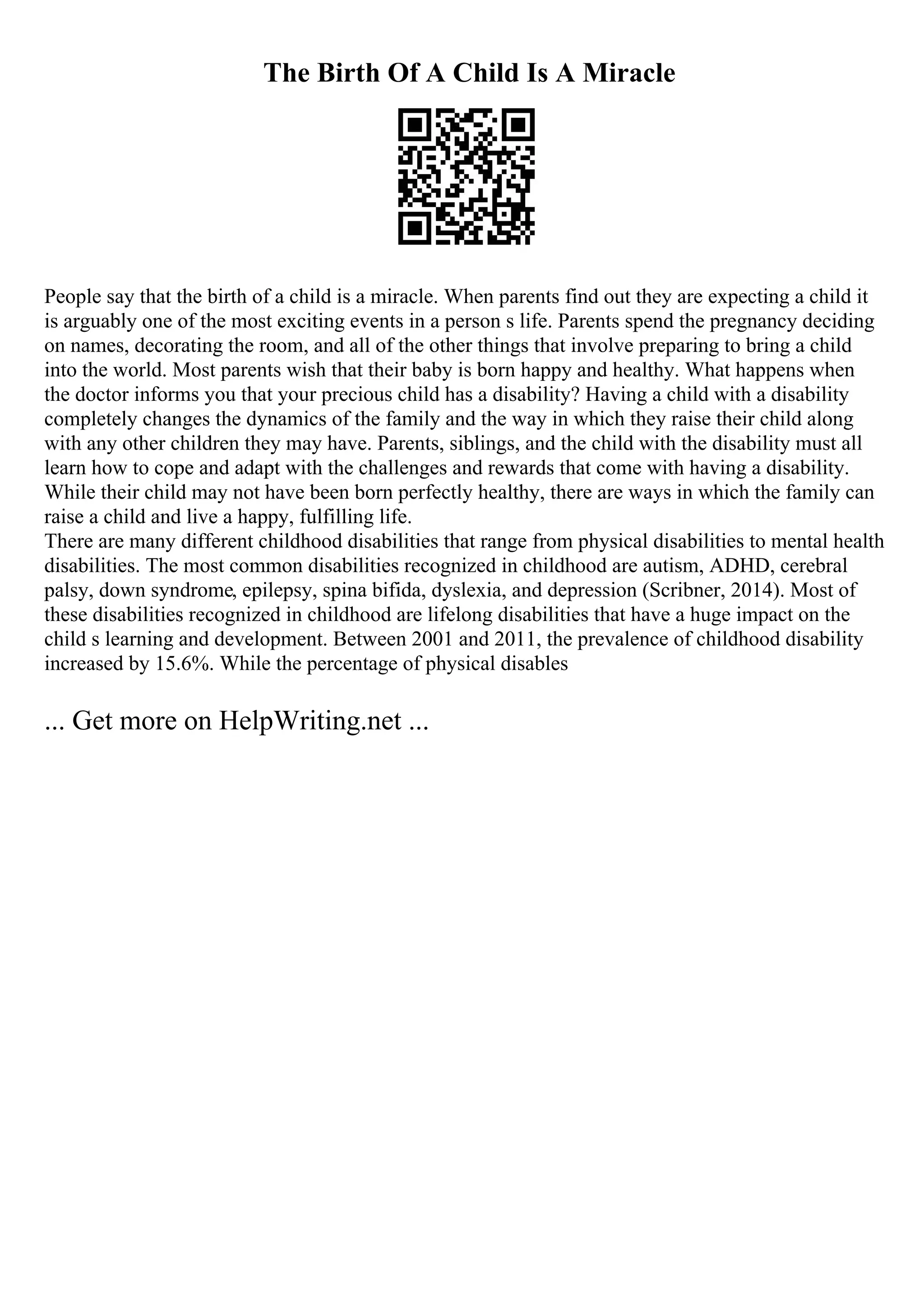 The Birth Of A Child Is A Miracle
People say that the birth of a child is a miracle. When parents find out they are expecting a child it
is arguably one of the most exciting events in a person s life. Parents spend the pregnancy deciding
on names, decorating the room, and all of the other things that involve preparing to bring a child
into the world. Most parents wish that their baby is born happy and healthy. What happens when
the doctor informs you that your precious child has a disability? Having a child with a disability
completely changes the dynamics of the family and the way in which they raise their child along
with any other children they may have. Parents, siblings, and the child with the disability must all
learn how to cope and adapt with the challenges and rewards that come with having a disability.
While their child may not have been born perfectly healthy, there are ways in which the family can
raise a child and live a happy, fulfilling life.
There are many different childhood disabilities that range from physical disabilities to mental health
disabilities. The most common disabilities recognized in childhood are autism, ADHD, cerebral
palsy, down syndrome, epilepsy, spina bifida, dyslexia, and depression (Scribner, 2014). Most of
these disabilities recognized in childhood are lifelong disabilities that have a huge impact on the
child s learning and development. Between 2001 and 2011, the prevalence of childhood disability
increased by 15.6%. While the percentage of physical disables
... Get more on HelpWriting.net ...
 