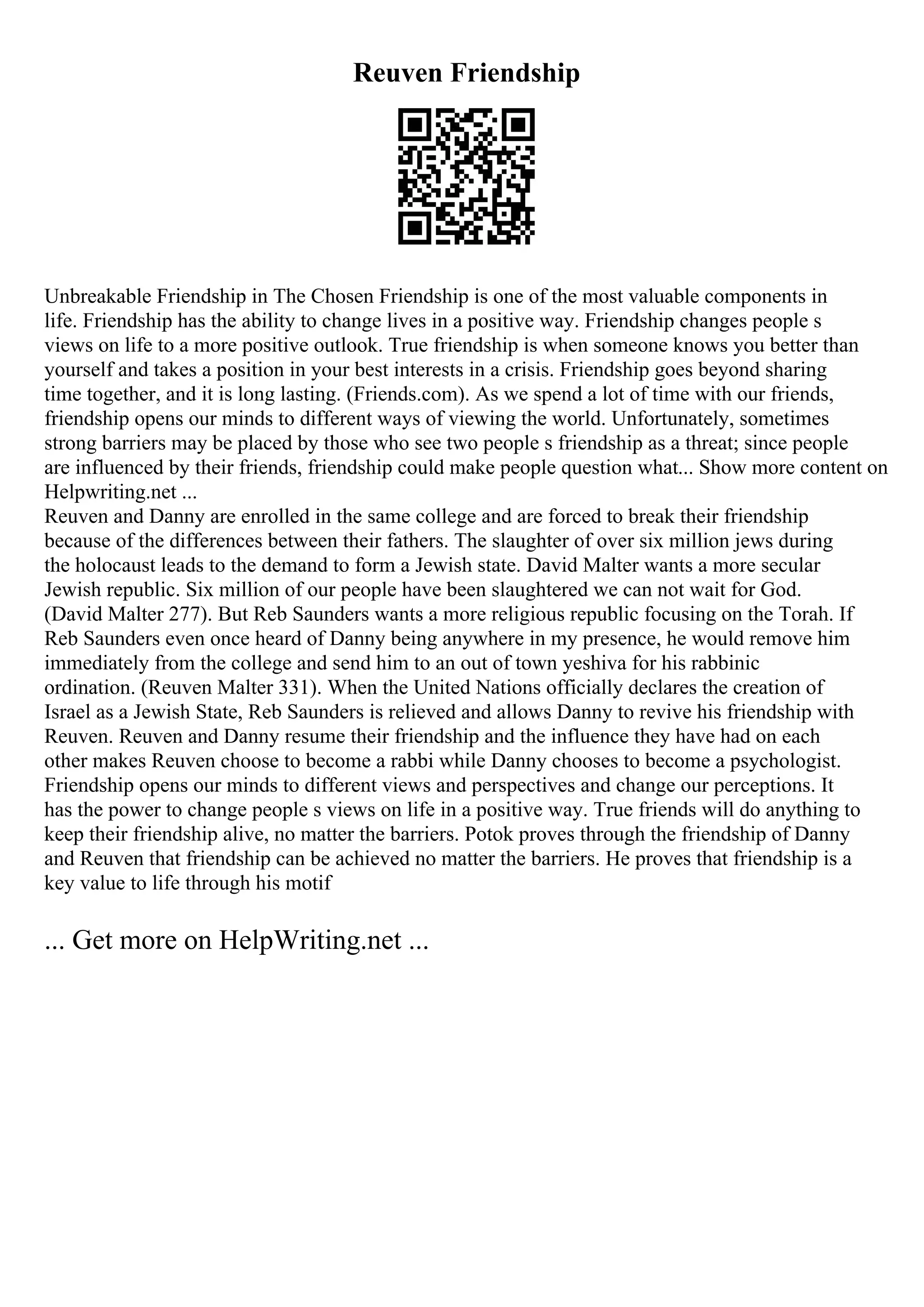 Reuven Friendship
Unbreakable Friendship in The Chosen Friendship is one of the most valuable components in
life. Friendship has the ability to change lives in a positive way. Friendship changes people s
views on life to a more positive outlook. True friendship is when someone knows you better than
yourself and takes a position in your best interests in a crisis. Friendship goes beyond sharing
time together, and it is long lasting. (Friends.com). As we spend a lot of time with our friends,
friendship opens our minds to different ways of viewing the world. Unfortunately, sometimes
strong barriers may be placed by those who see two people s friendship as a threat; since people
are influenced by their friends, friendship could make people question what... Show more content on
Helpwriting.net ...
Reuven and Danny are enrolled in the same college and are forced to break their friendship
because of the differences between their fathers. The slaughter of over six million jews during
the holocaust leads to the demand to form a Jewish state. David Malter wants a more secular
Jewish republic. Six million of our people have been slaughtered we can not wait for God.
(David Malter 277). But Reb Saunders wants a more religious republic focusing on the Torah. If
Reb Saunders even once heard of Danny being anywhere in my presence, he would remove him
immediately from the college and send him to an out of town yeshiva for his rabbinic
ordination. (Reuven Malter 331). When the United Nations officially declares the creation of
Israel as a Jewish State, Reb Saunders is relieved and allows Danny to revive his friendship with
Reuven. Reuven and Danny resume their friendship and the influence they have had on each
other makes Reuven choose to become a rabbi while Danny chooses to become a psychologist.
Friendship opens our minds to different views and perspectives and change our perceptions. It
has the power to change people s views on life in a positive way. True friends will do anything to
keep their friendship alive, no matter the barriers. Potok proves through the friendship of Danny
and Reuven that friendship can be achieved no matter the barriers. He proves that friendship is a
key value to life through his motif
... Get more on HelpWriting.net ...
 